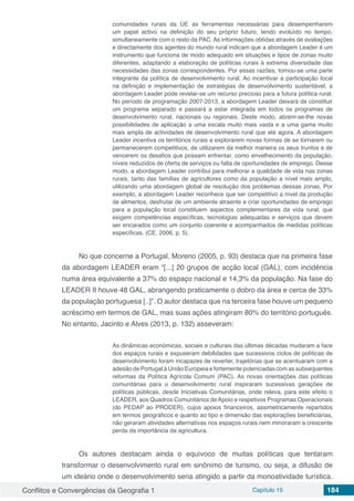 Conflitos e Convergências da Geografia 1 Capítulo 15 184
comunidades rurais da UE as ferramentas necessárias para desempenharem
um papel activo na definição do seu próprio futuro, tendo evoluído no tempo,
simultaneamente com o resto da PAC. As informações obtidas através de avaliações
e directamente dos agentes do mundo rural indicam que a abordagem Leader é um
instrumento que funciona de modo adequado em situações e tipos de zonas muito
diferentes, adaptando a elaboração de políticas rurais à extrema diversidade das
necessidades das zonas correspondentes. Por essas razões, tornou-se uma parte
integrante da política de desenvolvimento rural. Ao incentivar a participação local
na definição e implementação de estratégias de desenvolvimento sustentável, a
abordagem Leader pode revelar-se um recurso precioso para a futura política rural.
No período de programação 2007-2013, a abordagem Leader deixará de constituir
um programa separado e passará a estar integrada em todos os programas de
desenvolvimento rural, nacionais ou regionais. Deste modo, abrem-se-lhe novas
possibilidades de aplicação a uma escala muito mais vasta e a uma gama muito
mais ampla de actividades de desenvolvimento rural que até agora. A abordagem
Leader incentiva os territórios rurais a explorarem novas formas de se tornarem ou
permanecerem competitivos, de utilizarem da melhor maneira os seus trunfos e de
vencerem os desafios que possam enfrentar, como envelhecimento da população,
níveis reduzidos de oferta de serviços ou falta de oportunidades de emprego. Desse
modo, a abordagem Leader contribui para melhorar a qualidade de vida nas zonas
rurais, tanto das famílias de agricultores como da população a nível mais amplo,
utilizando uma abordagem global de resolução dos problemas dessas zonas. Por
exemplo, a abordagem Leader reconhece que ser competitivo a nível da produção
de alimentos, desfrutar de um ambiente atraente e criar oportunidades de emprego
para a população local constituem aspectos complementares da vida rural, que
exigem competências específicas, tecnologias adequadas e serviços que devem
ser encarados como um conjunto coerente e acompanhados de medidas políticas
específicas. (CE, 2006, p. 5).
No que concerne a Portugal, Moreno (2005, p. 93) destaca que na primeira fase
da abordagem LEADER eram “[...] 20 grupos de acção local (GAL), com incidência
numa área equivalente a 37% do espaço nacional e 14,3% da população. Na fase do
LEADER II houve 48 GAL, abrangendo praticamente o dobro da área e cerca de 33%
da população portuguesa [..]”. O autor destaca que na terceira fase houve um pequeno
acréscimo em termos de GAL, mas suas ações atingiram 80% do território português.
No entanto, Jacinto e Alves (2013, p. 132) asseveram:
As dinâmicas económicas, sociais e culturais das últimas décadas mudaram a face
dos espaços rurais e expuseram debilidades que sucessivos ciclos de políticas de
desenvolvimento foram incapazes de reverter, trajetórias que se acentuaram com a
adesão de Portugal à União Europeia e fortemente potenciadas com as subsequentes
reformas da Política Agrícola Comum (PAC). As novas orientações das políticas
comunitárias para o desenvolvimento rural inspiraram sucessivas gerações de
políticas públicas, desde Iniciativas Comunitárias, onde releva, para este efeito o
LEADER, aos Quadros Comunitários de Apoio e respetivos Programas Operacionais
(do PEDAP ao PRODER), cujos apoios financeiros, assimetricamente repartidos
em termos geográficos e quanto ao tipo e dimensão das explorações beneficiárias,
não geraram atividades alternativas nos espaços rurais nem minoraram a crescente
perda da importância da agricultura.
Os autores destacam ainda o equívoco de muitas políticas que tentaram
transformar o desenvolvimento rural em sinônimo de turismo, ou seja, a difusão de
um ideário onde o desenvolvimento seria atingido a partir da monoatividade turística.
 