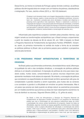 Conflitos e Convergências da Geografia 1 Capítulo 15 185
Dessa forma, ao menos no contexto de Portugal, apesar de todo o esforço, as políticas
públicas não têm logrado êxito em romper com um histórico de pobreza, obsolescência
e estagnação. Por isso, Jacinto e Alves (2013, p. 132-133) destacam:
O espaço rural necessita mudar uma imagem depauperada e reforçar a auto-estima
dos seus naturais; sujeito a novas procuras com finalidades produtivas, consumo,
lazer, etc., mantendo a pressão para atrair atividades e funções sem dispensar a
presença duma agricultura mais expressiva. Reduzir o isolamento e promover a
integração dos espaços rurais passará pela diversificação das atividades, a montante
e a jusante da agricultura, pela criação de emprego e rendimento a partir de iniciativas
que aproveitem e valorizem velhos e novos recursos endógenos (património cultural
e paisagístico; ambiente; biodiversidade e conservação da natureza; etc.).
Influenciado pela experiência europeia e também pelas pressões internas, cuja
origem remete as transformações sociopolíticas que o Brasil começa a experimentar
a partir de meados da década de 80 do século XX, em 1996 é lançado no Brasil
o Programa Nacional de Fortalecimento da Agricultura Familiar (PRONAF). Iniciam-
se, assim, os primeiros movimentos no sentido de mudar a forma de se conceber
as políticas públicas no Brasil, são os primeiros passos para substituir a perspectiva
setorial pela territorial.
4 | 	OS PROGRAMAS PRONAF INFRAESTRUTURA E TERRITÓRIOS DE
CIDADANIA
NoBrasil,pelassuasdimensõescontinentais,diversidadeétnico-racial,diferenças
na qualidade do solo e das condições climáticas, a concepção de políticas públicas
efetivas é um desafio considerável. A imposição de políticas de cima para baixo (top-
down) acaba, muitas vezes, comprometendo os parcos recursos disponíveis para
apresentar resultados muito abaixo do esperado. No entanto, a concepção de políticas
que considerem as especificidades de determinado território apresentam alto grau de
complexidade e grandes desafios a serem superados, pois muitas são as variáveis
a se considerar e grande é a dificuldade em envolver as partes interessadas. Mas é
um passo que precisa ser dado quando se almeja reduzir as assimetrias provocadas
por um modelo econômico que prioriza as áreas de maior desempenho econômico na
hora de distribuir os recursos. Segundo Oliveira (2002, p. 12, grifos do autor),
No Brasil, a linha de Infra-estrutura e Serviços do Programa Nacional de
Fortalecimento da Agricultura Familiar (Pronaf-I) é um programa de intervenção
pública que visa a conformação de uma estrutura institucional capaz de incluir
a participação dos atores sociais beneficiários do programa. Apesar de todas as
dificuldades, algumas inerentes ao espaço geográfico escolhido para a intervenção
(municipal), outras à própria dificuldade de articulação e coordenação dos atores
sociais, o fato é que o Pronaf [...] tem contribuído muito para a discussão sobre as
políticas para o desenvolvimento rural brasileiro. Contribui como uma alternativa
de elaboração e implementação de política para o meio rural, que visa superar o
 