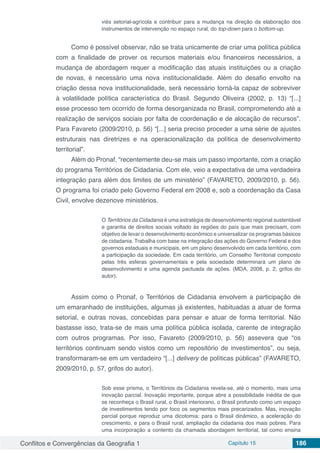 Conflitos e Convergências da Geografia 1 Capítulo 15 186
viés setorial-agrícola e contribuir para a mudança na direção da elaboração dos
instrumentos de intervenção no espaço rural, do top-down para o bottom-up.
Como é possível observar, não se trata unicamente de criar uma política pública
com a finalidade de prover os recursos materiais e/ou financeiros necessários, a
mudança de abordagem requer a modificação das atuais instituições ou a criação
de novas, é necessário uma nova institucionalidade. Além do desafio envolto na
criação dessa nova institucionalidade, será necessário torná-la capaz de sobreviver
à volatilidade política característica do Brasil. Segundo Oliveira (2002, p. 13) “[...]
esse processo tem ocorrido de forma desorganizada no Brasil, comprometendo até a
realização de serviços sociais por falta de coordenação e de alocação de recursos”.
Para Favareto (2009/2010, p. 56) “[...] seria preciso proceder a uma série de ajustes
estruturais nas diretrizes e na operacionalização da política de desenvolvimento
territorial”.
Além do Pronaf, “recentemente deu-se mais um passo importante, com a criação
do programa Territórios de Cidadania. Com ele, veio a expectativa de uma verdadeira
integração para além dos limites de um ministério” (FAVARETO, 2009/2010, p. 56).
O programa foi criado pelo Governo Federal em 2008 e, sob a coordenação da Casa
Civil, envolve dezenove ministérios.
O Territórios da Cidadania é uma estratégia de desenvolvimento regional sustentável
e garantia de direitos sociais voltado às regiões do país que mais precisam, com
objetivo de levar o desenvolvimento econômico e universalizar os programas básicos
de cidadania. Trabalha com base na integração das ações do Governo Federal e dos
governos estaduais e municipais, em um plano desenvolvido em cada território, com
a participação da sociedade. Em cada território, um Conselho Territorial composto
pelas três esferas governamentais e pela sociedade determinará um plano de
desenvolvimento e uma agenda pactuada de ações. (MDA, 2008, p. 2, grifos do
autor).
Assim como o Pronaf, o Territórios de Cidadania envolvem a participação de
um emaranhado de instituições, algumas já existentes, habituadas a atuar de forma
setorial, e outras novas, concebidas para pensar e atuar de forma territorial. Não
bastasse isso, trata-se de mais uma política pública isolada, carente de integração
com outros programas. Por isso, Favareto (2009/2010, p. 56) assevera que “os
territórios continuam sendo vistos como um repositório de investimentos”, ou seja,
transformaram-se em um verdadeiro “[...] delivery de políticas públicas” (FAVARETO,
2009/2010, p. 57, grifos do autor).
Sob esse prisma, o Territórios da Cidadania revela-se, até o momento, mais uma
inovação parcial. Inovação importante, porque abre a possibilidade inédita de que
se reconheça o Brasil rural, o Brasil interiorano, o Brasil profundo como um espaço
de investimentos tendo por foco os segmentos mais precarizados. Mas, inovação
parcial porque reproduz uma dicotomia: para o Brasil dinâmico, a aceleração do
crescimento, e para o Brasil rural, ampliação da cidadania dos mais pobres. Para
uma incorporação a contento da chamada abordagem territorial, tal como ensina
 