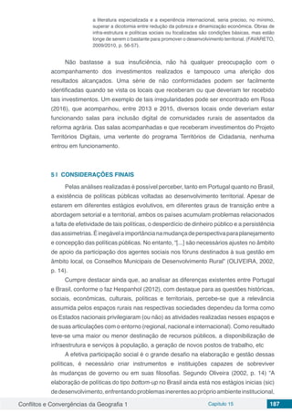 Conflitos e Convergências da Geografia 1 Capítulo 15 187
a literatura especializada e a experiência internacional, seria preciso, no mínimo,
superar a dicotomia entre redução da pobreza e dinamização econômica. Obras de
infra-estrutura e políticas sociais ou focalizadas são condições básicas, mas estão
longe de serem o bastante para promover o desenvolvimento territorial. (FAVARETO,
2009/2010, p. 56-57).
Não bastasse a sua insuficiência, não há qualquer preocupação com o
acompanhamento dos investimentos realizados e tampouco uma aferição dos
resultados alcançados. Uma série de não conformidades podem ser facilmente
identificadas quando se vista os locais que receberam ou que deveriam ter recebido
tais investimentos. Um exemplo de tais irregularidades pode ser encontrado em Rosa
(2016), que acompanhou, entre 2013 e 2015, diversos locais onde deveriam estar
funcionando salas para inclusão digital de comunidades rurais de assentados da
reforma agrária. Das salas acompanhadas e que receberam investimentos do Projeto
Territórios Digitais, uma vertente do programa Territórios de Cidadania, nenhuma
entrou em funcionamento.
5 | 	CONSIDERAÇÕES FINAIS
Pelas análises realizadas é possível perceber, tanto em Portugal quanto no Brasil,
a existência de políticas públicas voltadas ao desenvolvimento territorial. Apesar de
estarem em diferentes estágios evolutivos, em diferentes graus de transição entre a
abordagem setorial e a territorial, ambos os países acumulam problemas relacionados
a falta de efetividade de tais políticas, o desperdício de dinheiro público e a persistência
dasassimetrias.Éinegávelaimportâncianamudançadeperspectivaparaplanejamento
e concepção das políticas públicas. No entanto, “[...] são necessários ajustes no âmbito
de apoio da participação dos agentes sociais nos fóruns destinados à sua gestão em
âmbito local, os Conselhos Municipais de Desenvolvimento Rural” (OLIVEIRA, 2002,
p. 14).
Cumpre destacar ainda que, ao analisar as diferenças existentes entre Portugal
e Brasil, conforme o faz Hespanhol (2012), com destaque para as questões históricas,
sociais, econômicas, culturais, políticas e territoriais, percebe-se que a relevância
assumida pelos espaços rurais nas respectivas sociedades dependeu da forma como
os Estados nacionais privilegiaram (ou não) as atividades realizadas nesses espaços e
de suas articulações com o entorno (regional, nacional e internacional). Como resultado
teve-se uma maior ou menor destinação de recursos públicos, a disponibilização de
infraestrutura e serviços à população, a geração de novos postos de trabalho, etc
A efetiva participação social é o grande desafio na elaboração e gestão dessas
políticas, é necessário criar instrumentos e instituições capazes de sobreviver
às mudanças de governo ou em suas filosofias. Segundo Oliveira (2002, p. 14) “A
elaboração de políticas do tipo bottom-up no Brasil ainda está nos estágios inicias (sic)
dedesenvolvimento,enfrentandoproblemasinerentesaopróprioambienteinstitucional,
 