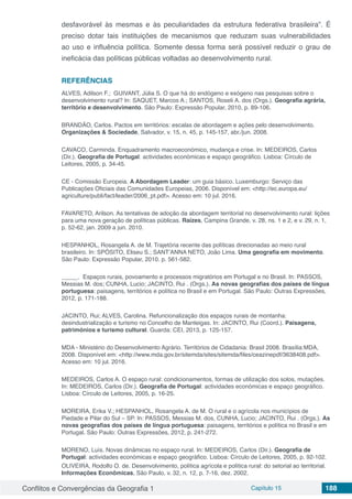 Conflitos e Convergências da Geografia 1 Capítulo 15 188
desfavorável às mesmas e às peculiaridades da estrutura federativa brasileira”. É
preciso dotar tais instituições de mecanismos que reduzam suas vulnerabilidades
ao uso e influência política. Somente dessa forma será possível reduzir o grau de
ineficácia das políticas públicas voltadas ao desenvolvimento rural.
REFERÊNCIAS
ALVES, Adilson F.; GUIVANT, Júlia S. O que há do endógeno e exógeno nas pesquisas sobre o
desenvolvimento rural? In: SAQUET, Marcos A.; SANTOS, Roselí A. dos (Orgs.). Geografia agrária,
território e desenvolvimento. São Paulo: Expressão Popular, 2010, p. 89-106.
BRANDÃO, Carlos. Pactos em territórios: escalas de abordagem e ações pelo desenvolvimento.
Organizações & Sociedade, Salvador, v. 15, n. 45, p. 145-157, abr./jun. 2008.
CAVACO, Carminda. Enquadramento macroeconómico, mudança e crise. In: MEDEIROS, Carlos
(Dir.). Geografia de Portugal: actividades económicas e espaço geográfico. Lisboa: Círculo de
Leitores, 2005, p. 34-45.
CE - Comissão Europeia. A Abordagem Leader: um guia básico. Luxemburgo: Serviço das
Publicações Oficiais das Comunidades Europeias, 2006. Disponível em: <http://ec.europa.eu/
agriculture/publi/fact/leader/2006_pt.pdf>. Acesso em: 10 jul. 2016.
FAVARETO, Arilson. As tentativas de adoção da abordagem territorial no desenvolvimento rural: lições
para uma nova geração de políticas públicas. Raízes, Campina Grande, v. 28, ns. 1 e 2, e v. 29, n. 1,
p. 52-62, jan. 2009 a jun. 2010.
HESPANHOL, Rosangela A. de M. Trajetória recente das políticas direcionadas ao meio rural
brasileiro. In: SPÓSITO, Eliseu S.; SANT’ANNA NETO, João Lima. Uma geografia em movimento.
São Paulo: Expressão Popular, 2010. p. 561-582.
_____. Espaços rurais, povoamento e processos migratórios em Portugal e no Brasil. In: PASSOS,
Messias M. dos; CUNHA, Lucio; JACINTO, Rui . (Orgs.). As novas geografias dos países de língua
portuguesa: paisagens, territórios e política no Brasil e em Portugal. São Paulo: Outras Expressões,
2012, p. 171-188.
JACINTO, Rui; ALVES, Carolina. Refuncionalização dos espaços rurais de montanha:
desindustrialização e turismo no Concelho de Manteigas. In: JACINTO, Rui (Coord.). Paisagens,
patrimónios e turismo cultural. Guarda: CEI, 2013, p. 125-157.
MDA - Ministério do Desenvolvimento Agrário. Territórios de Cidadania: Brasil 2008. Brasília:MDA,
2008. Disponível em: <http://www.mda.gov.br/sitemda/sites/sitemda/files/ceazinepdf/3638408.pdf>.
Acesso em: 10 jul. 2016.
MEDEIROS, Carlos A. O espaço rural: condicionamentos, formas de utilização dos solos, mutações.
In: MEDEIROS, Carlos (Dir.). Geografia de Portugal: actividades económicas e espaço geográfico.
Lisboa: Círculo de Leitores, 2005, p. 16-25.
MOREIRA, Erika V.; HESPANHOL, Rosangela A. de M. O rural e o agrícola nos municípios de
Piedade e Pilar do Sul – SP. In: PASSOS, Messias M. dos, CUNHA, Lucio; JACINTO, Rui . (Orgs.). As
novas geografias dos países de língua portuguesa: paisagens, territórios e política no Brasil e em
Portugal. São Paulo: Outras Expressões, 2012, p. 241-272.
MORENO, Luís. Novas dinâmicas no espaço rural. In: MEDEIROS, Carlos (Dir.). Geografia de
Portugal: actividades económicas e espaço geográfico. Lisboa: Círculo de Leitores, 2005, p. 92-102.
OLIVEIRA, Rodolfo O. de. Desenvolvimento, política agrícola e política rural: do setorial ao territorial.
Informações Econômicas, São Paulo, v. 32, n. 12, p. 7-16, dez. 2002.
 