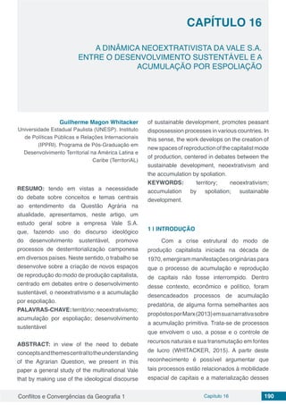 Conflitos e Convergências da Geografia 1 Capítulo 16 190
CAPÍTULO 16
doi
A DINÂMICA NEOEXTRATIVISTA DA VALE S.A.
ENTRE O DESENVOLVIMENTO SUSTENTÁVEL E A
ACUMULAÇÃO POR ESPOLIAÇÃO
Guilherme Magon Whitacker
Universidade Estadual Paulista (UNESP). Instituto
de Políticas Públicas e Relações Internacionais
(IPPRI). Programa de Pós-Graduação em
Desenvolvimento Territorial na América Latina e
Caribe (TerritoriAL)
RESUMO: tendo em vistas a necessidade
do debate sobre conceitos e temas centrais
ao entendimento da Questão Agrária na
atualidade, apresentamos, neste artigo, um
estudo geral sobre a empresa Vale S.A.
que, fazendo uso do discurso ideológico
do desenvolvimento sustentável, promove
processos de desterritorialização camponesa
em diversos países. Neste sentido, o trabalho se
desenvolve sobre a criação de novos espaços
de reprodução do modo de produção capitalista,
centrado em debates entre o desenvolvimento
sustentável, o neoextrativismo e a acumulação
por espoliação.
PALAVRAS-CHAVE: território; neoextrativismo;
acumulação por espoliação; desenvolvimento
sustentável
ABSTRACT: in view of the need to debate
conceptsandthemescentraltotheunderstanding
of the Agrarian Question, we present in this
paper a general study of the multinational Vale
that by making use of the ideological discourse
of sustainable development, promotes peasant
dispossession processes in various countries. In
this sense, the work develops on the creation of
newspacesofreproductionofthecapitalistmode
of production, centered in debates between the
sustainable development, neoextrativism and
the accumulation by spoliation.
KEYWORDS: territory; neoextrativism;
accumulation by spoliation; sustainable
development.
1 | 	INTRODUÇÃO
Com a crise estrutural do modo de
produção capitalista iniciada na década de
1970, emergiram manifestações originárias para
que o processo de acumulação e reprodução
de capitais não fosse interrompido. Dentro
desse contexto, econômico e político, foram
desencadeados processos de acumulação
predatória, de alguma forma semelhantes aos
propóstosporMarx(2013)emsuanarrativasobre
a acumulação primitiva. Trata-se de processos
que envolvem o uso, a posse e o controle de
recursos naturais e sua transmutação em fontes
de lucro (WHITACKER, 2015). A partir deste
reconhecimento é possível argumentar que
tais processos estão relacionados à mobilidade
espacial de capitais e a materialização desses
 