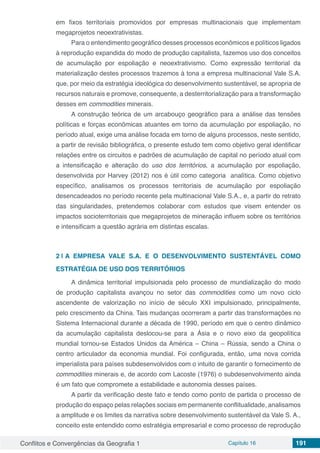 Conflitos e Convergências da Geografia 1 Capítulo 16 191
em fixos territoriais promovidos por empresas multinacionais que implementam
megaprojetos neoextrativistas.
Para o entendimento geográfico desses processos econômicos e políticos ligados
à reprodução expandida do modo de produção capitalista, fazemos uso dos conceitos
de acumulação por espoliação e neoextrativismo. Como expressão territorial da
materialização destes processos trazemos à tona a empresa multinacional Vale S.A.
que, por meio da estratégia ideológica do desenvolvimento sustentável, se apropria de
recursos naturais e promove, consequente, a desterritorialização para a transformação
desses em commodities minerais.
A construção teórica de um arcabouço geográfico para a análise das tensões
políticas e forças econômicas atuantes em torno da acumulação por espoliação, no
período atual, exige uma análise focada em torno de alguns processos, neste sentido,
a partir de revisão bibliográfica, o presente estudo tem como objetivo geral identificar
relações entre os circuitos e padrões de acumulação de capital no período atual com
a intensificação e alteração do uso dos territórios, a acumulação por espoliação,
desenvolvida por Harvey (2012) nos é útil como categoria analítica. Como objetivo
específico, analisamos os processos territoriais de acumulação por espoliação
desencadeados no período recente pela multinacional Vale S.A., e, a partir do retrato
das singularidades, pretendemos colaborar com estudos que visem entender os
impactos socioterritoriais que megaprojetos de mineração influem sobre os territórios
e intensificam a questão agrária em distintas escalas.
2 | 	A EMPRESA VALE S.A. E O DESENVOLVIMENTO SUSTENTÁVEL COMO
ESTRATÉGIA DE USO DOS TERRITÓRIOS
A dinâmica territorial impulsionada pelo processo de mundialização do modo
de produção capitalista avançou no setor das commodities como um novo ciclo
ascendente de valorização no início de século XXI impulsionado, principalmente,
pelo crescimento da China. Tais mudanças ocorreram a partir das transformações no
Sistema Internacional durante a década de 1990, período em que o centro dinâmico
da acumulação capitalista deslocou-se para a Ásia e o novo eixo da geopolítica
mundial tornou-se Estados Unidos da América – China – Rússia, sendo a China o
centro articulador da economia mundial. Foi configurada, então, uma nova corrida
imperialista para países subdesenvolvidos com o intuito de garantir o fornecimento de
commodities minerais e, de acordo com Lacoste (1976) o subdesenvolvimento ainda
é um fato que compromete a estabilidade e autonomia desses países.
A partir da verificação deste fato e tendo como ponto de partida o processo de
produção do espaço pelas relações sociais em permanente conflitualidade, analisamos
a amplitude e os limites da narrativa sobre desenvolvimento sustentável da Vale S. A.,
conceito este entendido como estratégia empresarial e como processo de reprodução
 
