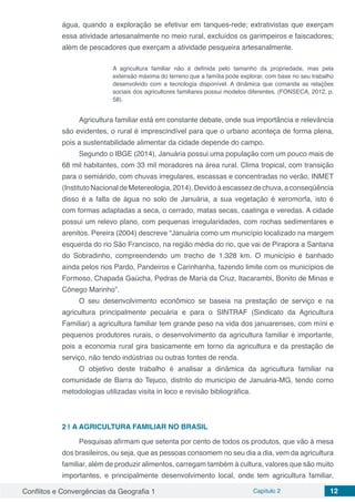 Conflitos e Convergências da Geografia 1 Capítulo 2 12
água, quando a exploração se efetivar em tanques-rede; extrativistas que exerçam
essa atividade artesanalmente no meio rural, excluídos os garimpeiros e faiscadores;
além de pescadores que exerçam a atividade pesqueira artesanalmente.
A agricultura familiar não é definida pelo tamanho da propriedade, mas pela
extensão máxima do terreno que a família pode explorar, com base no seu trabalho
desenvolvido com a tecnologia disponível. A dinâmica que comanda as relações
sociais dos agricultores familiares possui modelos diferentes. (FONSECA, 2012, p.
58).
Agricultura familiar está em constante debate, onde sua importância e relevância
são evidentes, o rural é imprescindível para que o urbano aconteça de forma plena,
pois a sustentabilidade alimentar da cidade depende do campo.
Segundo o IBGE (2014), Januária possui uma população com um pouco mais de
68 mil habitantes, com 33 mil moradores na área rural. Clima tropical, com transição
para o semiárido, com chuvas irregulares, escassas e concentradas no verão, INMET
(InstitutoNacionaldeMetereologia,2014).Devidoàescassezdechuva,aconseqüência
disso é a falta de água no solo de Januária, a sua vegetação é xeromorfa, isto é
com formas adaptadas a seca, o cerrado, matas secas, caatinga e veredas. A cidade
possui um relevo plano, com pequenas irregularidades, com rochas sedimentares e
arenitos. Pereira (2004) descreve “Januária como um município localizado na margem
esquerda do rio São Francisco, na região média do rio, que vai de Pirapora a Santana
do Sobradinho, compreendendo um trecho de 1.328 km. O município é banhado
ainda pelos rios Pardo, Pandeiros e Carinhanha, fazendo limite com os municípios de
Formoso, Chapada Gaúcha, Pedras de Maria da Cruz, Itacarambi, Bonito de Minas e
Cônego Marinho”.
O seu desenvolvimento econômico se baseia na prestação de serviço e na
agricultura principalmente pecuária e para o SINTRAF (Sindicato da Agricultura
Familiar) a agricultura familiar tem grande peso na vida dos januarenses, com míni e
pequenos produtores rurais, o desenvolvimento da agricultura familiar é importante,
pois a economia rural gira basicamente em torno da agricultura e da prestação de
serviço, não tendo indústrias ou outras fontes de renda.
O objetivo deste trabalho é analisar a dinâmica da agricultura familiar na
comunidade de Barra do Tejuco, distrito do município de Januária-MG, tendo como
metodologias utilizadas visita in loco e revisão bibliográfica.
2 | 	A AGRICULTURA FAMILIAR NO BRASIL
Pesquisas afirmam que setenta por cento de todos os produtos, que vão à mesa
dos brasileiros, ou seja, que as pessoas consomem no seu dia a dia, vem da agricultura
familiar, além de produzir alimentos, carregam também à cultura, valores que são muito
importantes, e principalmente desenvolvimento local, onde tem agricultura familiar,
 
