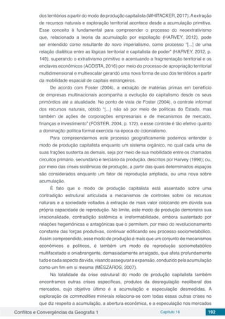 Conflitos e Convergências da Geografia 1 Capítulo 16 192
dos territórios a partir do modo de produção capitalista (WHITACKER, 2017).Aextração
de recursos naturais e exploração territorial acontece desde a acumulação primitiva.
Esse conceito é fundamental para compreender o processo do neoextrativismo
que, relacionado a teoria da acumulação por espoliação (HARVEY, 2012), pode
ser entendido como resultante do novo imperialismo, como processo “[...] de uma
relação dialética entre as lógicas territorial e capitalista de poder” (HARVEY, 2012, p.
149), superando o extrativismo primitivo e acentuando a fragmentação territorial e os
enclaves econômicos (ACOSTA, 2016) por meio do processo de apropriação territorial
multidimensional e multiescalar gerando uma nova forma de uso dos territórios a partir
da mobilidade espacial de capitais estrangeiros.
De acordo com Foster (2004), a extração de matérias primas em benefício
de empresas multinacionais acompanha a evolução do capitalismo desde os seus
primórdios até a atualidade. No ponto de vista de Foster (2004), o controle informal
dos recursos naturais, obtido “[...] não só por meio de políticas do Estado, mas
também de ações de corporações empresariais e de mecanismos de mercado,
finanças e investimento” (FOSTER, 2004, p. 172), e esse controle é tão efetivo quanto
a dominação política formal exercida na época do colonialismo.
Para compreendermos este processo geograficamente podemos entender o
modo de produção capitalista enquanto um sistema orgânico, no qual cada uma de
suas frações sustenta as demais, seja por meio de sua mobilidade entre os chamados
circuitos primário, secundário e terciário da produção, descritos por Harvey (1990); ou,
por meio das crises sistêmicas de produção, a partir das quais determinados espaços
são considerados enquanto um fator de reprodução ampliada, ou uma nova sobre
acumulação.
É fato que o modo de produção capitalista está assentado sobre uma
contradição estrutural articulada a mecanismos de controles sobre os recursos
naturais e a sociedade voltados à extração de mais valor colocando em dúvida sua
própria capacidade de reprodução. No limite, este modo de produção demonstra sua
irracionalidade, contradição sistêmica e irreformabilidade, embora sustentado por
relações hegemônicas e antagônicas que o permitem, por meio do revolucionamento
constante das forças produtivas, continuar edificando seu processo sociometabólico.
Assim compreendido, esse modo de produção é mais que um conjunto de mecanismos
econômicos e políticos, é também um modo de reprodução sociometabólico
multifacetado e oniabrangente, demasiadamente arraigado, que afeta profundamente
tudoecadaaspectodavida,visandoasseguraraexpansão,conduzidopelaacumulação
como um fim em si mesma (MÉSZÁROS, 2007).
Na totalidade da crise estrutural do modo de produção capitalista também
encontramos outras crises específicas, produtos da desregulação neoliberal dos
mercados, cujo objetivo último é a acumulação e especulação desmedidas. A
exploração de commodities minerais relaciona-se com todas essas outras crises no
que diz respeito a acumulação, a abertura econômica, e a especulação nos mercados
 