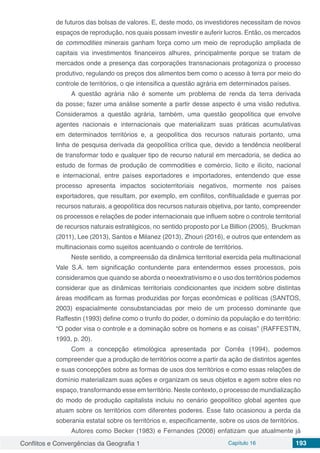 Conflitos e Convergências da Geografia 1 Capítulo 16 193
de futuros das bolsas de valores. E, deste modo, os investidores necessitam de novos
espaços de reprodução, nos quais possam investir e auferir lucros. Então, os mercados
de commodities minerais ganham força como um meio de reprodução ampliada de
capitais via investimentos financeiros alhures, principalmente porque se tratam de
mercados onde a presença das corporações transnacionais protagoniza o processo
produtivo, regulando os preços dos alimentos bem como o acesso à terra por meio do
controle de territórios, o qie intensifica a questão agrária em determinados países.
A questão agrária não é somente um problema de renda da terra derivada
da posse; fazer uma análise somente a partir desse aspecto é uma visão redutiva.
Consideramos a questão agrária, também, uma questão geopolítica que envolve
agentes nacionais e internacionais que materializam suas práticas acumulativas
em determinados territórios e, a geopolítica dos recursos naturais portanto, uma
linha de pesquisa derivada da geopolítica crítica que, devido a tendência neoliberal
de transformar todo e qualquer tipo de recurso natural em mercadoria, se dedica ao
estudo de formas de produção de commodities e comércio, lícito e ilícito, nacional
e internacional, entre países exportadores e importadores, entendendo que esse
processo apresenta impactos socioterritoriais negativos, mormente nos países
exportadores, que resultam, por exemplo, em conflitos, conflitualidade e guerras por
recursos naturais, a geopolítica dos recursos naturais objetiva, por tanto, compreender
os processos e relações de poder internacionais que influem sobre o controle territorial
de recursos naturais estratégicos, no sentido proposto por Le Billion (2005), Bruckman
(2011), Lee (2013), Santos e Milanez (2013), Zhouri (2016), e outros que entendem as
multinacionais como sujeitos acentuando o controle de territórios.
Neste sentido, a compreensão da dinâmica territorial exercida pela multinacional
Vale S.A. tem significação contundente para entendermos esses processos, pois
consideramos que quando se aborda o neoextrativismo e o uso dos territórios podemos
considerar que as dinâmicas territoriais condicionantes que incidem sobre distintas
áreas modificam as formas produzidas por forças econômicas e políticas (SANTOS,
2003) espacialmente consubstanciadas por meio de um processo dominante que
Raffestin (1993) define como o trunfo do poder, o domínio da população e do território:
“O poder visa o controle e a dominação sobre os homens e as coisas” (RAFFESTIN,
1993, p. 20).
Com a concepção etimológica apresentada por Corrêa (1994), podemos
compreender que a produção de territórios ocorre a partir da ação de distintos agentes
e suas concepções sobre as formas de usos dos territórios e como essas relações de
domínio materializam suas ações e organizam os seus objetos e agem sobre eles no
espaço, transformando esse em território. Neste contexto, o processo de mundialização
do modo de produção capitalista incluiu no cenário geopolítico global agentes que
atuam sobre os territórios com diferentes poderes. Esse fato ocasionou a perda da
soberania estatal sobre os territórios e, especificamente, sobre os usos de territórios.
Autores como Becker (1983) e Fernandes (2008) enfatizam que atualmente já
 
