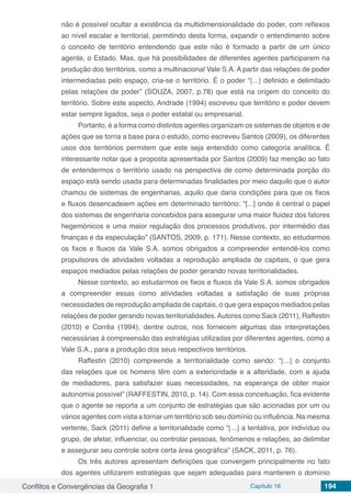 Conflitos e Convergências da Geografia 1 Capítulo 16 194
não é possível ocultar a existência da multidimensionalidade do poder, com reflexos
ao nível escalar e territorial, permitindo desta forma, expandir o entendimento sobre
o conceito de território entendendo que este não é formado a partir de um único
agente, o Estado. Mas, que há possibilidades de diferentes agentes participarem na
produção dos territórios, como a multinacional Vale S.A. A partir das relações de poder
intermediadas pelo espaço, cria-se o território. É o poder “[...] definido e delimitado
pelas relações de poder” (SOUZA, 2007, p.78) que está na origem do conceito do
território. Sobre este aspecto, Andrade (1994) escreveu que território e poder devem
estar sempre ligados, seja o poder estatal ou empresarial.
Portanto, é a forma como distintos agentes organizam os sistemas de objetos e de
ações que se torna a base para o estudo, como escreveu Santos (2009), os diferentes
usos dos territórios permitem que este seja entendido como categoria analítica. É
interessante notar que a proposta apresentada por Santos (2009) faz menção ao fato
de entendermos o território usado na perspectiva de como determinada porção do
espaço está sendo usada para determinadas finalidades por meio daquilo que o autor
chamou de sistemas de engenharias, aquilo que daria condições para que os fixos
e fluxos desencadeiem ações em determinado território: “[...] onde é central o papel
dos sistemas de engenharia concebidos para assegurar uma maior fluidez dos fatores
hegemónicos e uma maior regulação dos processos produtivos, por intermédio das
finanças e da especulação” (SANTOS, 2009, p. 171). Nesse contexto, ao estudarmos
os fixos e fluxos da Vale S.A. somos obrigados a compreender entendê-los como
propulsores de atividades voltadas a reprodução ampliada de capitais, o que gera
espaços mediados pelas relações de poder gerando novas territorialidades.
Nesse contexto, ao estudarmos os fixos e fluxos da Vale S.A. somos obrigados
a compreender essas como atividades voltadas a satisfação de suas próprias
necessidades de reprodução ampliada de capitais, o que gera espaços mediados pelas
relações de poder gerando novas territorialidades.Autores como Sack (2011), Raffestin
(2010) e Corrêa (1994), dentre outros, nos fornecem algumas das interpretações
necessárias à compreensão das estratégias utilizadas por diferentes agentes, como a
Vale S.A., para a produção dos seus respectivos territórios.
Raffestin (2010) compreende a territorialidade como sendo: “[...] o conjunto
das relações que os homens têm com a exterioridade e a alteridade, com a ajuda
de mediadores, para satisfazer suas necessidades, na esperança de obter maior
autonomia possível” (RAFFESTIN, 2010, p. 14). Com essa conceituação, fica evidente
que o agente se reporta a um conjunto de estratégias que são acionadas por um ou
vários agentes com vista a tornar um território sob seu domínio ou influência. Na mesma
vertente, Sack (2011) define a territorialidade como “[...] a tentativa, por indivíduo ou
grupo, de afetar, influenciar, ou controlar pessoas, fenômenos e relações, ao delimitar
e assegurar seu controle sobre certa área geográfica” (SACK, 2011, p. 76).
Os três autores apresentam definições que convergem principalmente no fato
dos agentes utilizarem estratégias que sejam adequadas para manterem o domínio
 