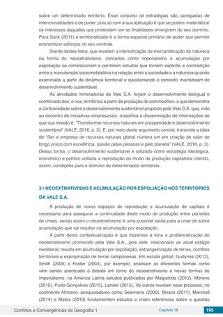 Conflitos e Convergências da Geografia 1 Capítulo 16 195
sobre um determinado território. Esse conjunto de estratégias são carregadas de
intencionalidades e de poder, pois só com a sua aplicação é que se podem materializar
os interesses daqueles que pretendem ver as finalidades emergirem do seu domínio.
Para Sack (2011) a territorialidade é a forma espacial primária de poder que permite
economizar esforços no seu controle.
Diante destes fatos, que revelam a intensificação da mercantilização da natureza
na forma do neoextrativismo, conceitos como imperialismo e acumulação por
espoliação se correlacionam e permitem estudos que tornem explicita a contradição
entre a manutenção sociometabólica na relação entre a sociedade e a natureza quando
examinada a partir da dinâmica territorial e questionando o conceito mainstream do
desenvolvimento sustentável.
As atividades mineradoras da Vale S.A. forjam o desenvolvimento desigual e
combinado dos, e nos, territórios a partir da produção de commodities, o que demonstra
a contrariedade sobre o desenvolvimento sustentável proposto pela Vale S.A. que, indo
ao encontro de iniciativas empresariais, massifica a disseminação de informações de
que sua missão é: “Transformar recursos naturais em prosperidade e desenvolvimento
sustentável” (VALE, 2016, p. 3). E, por meio deste argumento central, transmite a ideia
de “Ser a empresa de recursos naturais global número um em criação de valor de
longo prazo com excelência, paixão pelas pessoas e pelo planeta” (VALE, 2016, p. 3).
Dessa forma, o desenvolvimento sustentável é utilizado como estratégia ideológica,
econômico e político voltada a reprodução do modo de produção capitalista criando,
assim, condições para o domínio de determinados territórios.
3 | 	NEOEXTRATIVISMO E ACUMULAÇÃO POR ESPOLIAÇÃO NOS TERRITÓRIOS
DA VALE S.A.
A produção de novos espaços de reprodução e acumulação de capitais é
necessária para assegurar a continuidade deste modo de produção entre períodos
de crises, sendo assim o neoextrativismo é uma possível saída para a crise de sobre
acumulação que vai resultar na acumulação por espoliação.
A partir desta contextualização é que trazemos à tona a problematização do
neoextrativismo promovido pela Vale S.A., pois este, relacionado ao atual estágio
neoliberal, resulta em acumulação por espoliação; estrangeirização de terras, conflitos
territoriais e expropriação de terras camponesas. Em escala global, Gudynas (2012),
Smith (2009) e Foster (2004), por exemplo, analisam as diferentes formas como
vêm sendo acentuado o debate em torno do neoextrativismo e novas formas de
imperialismo; na América Latina estudos publicados por Malpartida (2012), Moreno
(2015), Porto-Gonçalves (2015), Lander (2015), Ve outros revelam esse processo; no
continente Africano, pesquisadores como Selemane (2009), Mosca (2011), Marshall
(2014) e Matos (2016) fundamentam estudos e criam referências sobre a questão
 