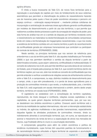 Conflitos e Convergências da Geografia 1 Capítulo 16 196
agrária africana.
É nítida a busca incessante da Vale S.A. de novos fixos territoriais para a
reprodução e acumulação de capitais por meio do fortalecimento de seus sistemas
assimétricos que permitem a intensificação da prática do neoextrativismo fazendo
uso de maneiras pelas quais o fluxo do poder econômico atravessa e percorre um
espaço continuo – ordenação espaço-temporal –, mediante práticas cotidianas de
incorporação e centralização de extensas áreas agricultáveis gerando conflitualidades
por modelos de desenvolvimento a partir do uso dos territórios, o que permite que
realizemos a análise destes processos a partir da concepção de relações de poder, pois
esta forma de análise traz em si o sentido de disputas por territórios revelando como
o neoextrativismo se materializa na desterritorialização de comunidades camponesas
tendo em vistas a territorialização de megaprojetos neoextrativistas, o que nos revela
a existência de territórios contidos em um mesmo território a partir do reconhecimento
da conflitualidade gerada por empresas transnacionais que controlam ou participam
do controle de territórios (FERNANDES, 2008).
Neste sentido, os princípios territoriais que nos servem de referência para
entendermos o uso do território pela Vale S.A. são aqueles trabalhados por Fernandes
(2009) e que nos permitem identificar o sentido da disputa territorial a partir de
determinados conceitos, quais sejam: soberania, conflitualidade e multiescalaridade. O
conceito de soberania nos é útil, pois permite identificar que esta deixa de ser exclusiva
do Estado, pois é forjada pela presença da Vale S.A. que constrói territórios dentro de
territórios nações; por sua vez, este nos remete ao conceito de conflitualidade que nos
permite entender e verificar a existência de relações sociais de enfrentamento contínuo
entre a Vale S.A. e camponeses, ou seja, distintos modelos de desenvolvimento para
o campo, onde, o que vêm prevalecendo, é a perda de áreas agricultáveis para a
produção de commodities minerais o que revela, a multiescalaridade, pois, o território
da Vale S.A. está organizado em escala internacional e contém, dentro deste amplo
território, territórios em escala local (FERNANDES, 2009).
O capitalismo se estabelece com a consolidação do território capitalista,
reproduzindo, de modo desigual e conflitante, relações sociais capitalistas e não
capitalistas, as quais geram disputas territoriais permanentes, que, por sua vez,
se desdobram nos âmbitos econômico e político. Crescem assim territórios sob o
domínio da mobilidade de capitais internacionais, não sem a intervenção estatal direta
ou indireta, de agências multilaterais e das grandes transnacionais, especialmente
daquelas ligadas às atividades produtoras de commodities minerais, direta ou
indiretamente atinentes à concentração territorial, que, em suma, se reproduzem ao
acionar o mecanismo da renda da terra e a especulação de ativos nos mercados de
futuros, cuja finalidade última é o lucro e a acumulação desmedida.
A compreensão geográfica para além da ordem econômica e política de
tendência mundializante, cujas formas têm assumido padrões de funcionamento e
de racionalização técnica articulado a lógica territorial de expansão e acumulação
 