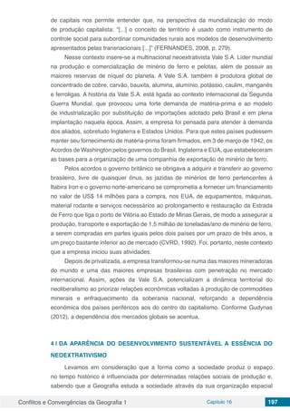 Conflitos e Convergências da Geografia 1 Capítulo 16 197
de capitais nos permite entender que, na perspectiva da mundialização do modo
de produção capitalista: “[...] o conceito de território é usado como instrumento de
controle social para subordinar comunidades rurais aos modelos de desenvolvimento
apresentados pelas transnacionais [...]” (FERNANDES, 2008, p. 279).
Nesse contexto insere-se a multinacional neoextrativista Vale S.A. Líder mundial
na produção e comercialização de minério de ferro e pelotas, além de possuir as
maiores reservas de níquel do planeta. A Vale S.A. também é produtora global de
concentrado de cobre, carvão, bauxita, alumina, alumínio, potássio, caulim, manganês
e ferroligas. A história da Vale S.A. está ligada ao contexto internacional da Segunda
Guerra Mundial, que provocou uma forte demanda de matéria-prima e ao modelo
de industrialização por substituição de importações adotado pelo Brasil e em plena
implantação naquela época. Assim, a empresa foi pensada para atender à demanda
dos aliados, sobretudo Inglaterra e Estados Unidos. Para que estes países pudessem
manter seu fornecimento de matéria-prima foram firmados, em 3 de março de 1942, os
Acordos de Washington pelos governos do Brasil, Inglaterra e EUA, que estabeleceram
as bases para a organização de uma companhia de exportação de minério de ferro.
Pelos acordos o governo britânico se obrigava a adquirir e transferir ao governo
brasileiro, livre de quaisquer ônus, as jazidas de minérios de ferro pertencentes à
Itabira Iron e o governo norte-americano se comprometia a fornecer um financiamento
no valor de US$ 14 milhões para a compra, nos EUA, de equipamentos, máquinas,
material rodante e serviços necessários ao prolongamento e restauração da Estrada
de Ferro que liga o porto de Vitória ao Estado de Minas Gerais, de modo a assegurar a
produção, transporte e exportação de 1,5 milhão de toneladas/ano de minério de ferro,
a serem compradas em partes iguais pelos dois países por um prazo de três anos, a
um preço bastante inferior ao de mercado (CVRD, 1992). Foi, portanto, neste contexto
que a empresa iniciou suas atividades.
Depois de privatizada, a empresa transformou-se numa das maiores mineradoras
do mundo e uma das maiores empresas brasileiras com penetração no mercado
internacional. Assim, ações da Vale S.A. potencializam a dinâmica territorial do
neoliberalismo ao priorizar relações econômicas voltadas à produção de commodities
minerais e enfraquecimento da soberania nacional, reforçando a dependência
econômica dos países periféricos aos do centro do capitalismo. Conforme Gudynas
(2012), a dependência dos mercados globais se acentua.
4 | 	DA APARÊNCIA DO DESENVOLVIMENTO SUSTENTÁVEL A ESSÊNCIA DO
NEOEXTRATIVISMO
Levamos em consideração que a forma como a sociedade produz o espaço
no tempo histórico é influenciada por determinadas relações sociais de produção e,
sabendo que a Geografia estuda a sociedade através da sua organização espacial
 