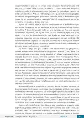 Conflitos e Convergências da Geografia 1 Capítulo 16 199
a desterritorialização passa a ser a regra e não a exceção. Desterritorialização está
entendida, por Corrêa (1994, p.252) como sendo “[...] a perda do território apropriado
e vivido em razão de diferentes processos derivados de contradições capazes de
desfazerem o território”. Andrade (1994) compreendeu que a desterritorialização pode
ser efetuada pelo próprio agente que controla o território, isto é, a desterritorialização
é parte de um processo levado a cabo pela Vale S.A. como forma de se manter
competitiva em relação às demais empresas.
A partir de Andrade (1994) é possível compreender que a desterritorialização
nem sempre é provocada por um agente que ainda não é responsável pelo domínio
do território. A desterritorialização pode ser uma estratégia de fuga dos agentes
hegemônicos, implicando, em alguns casos, na sua reterritorialização num outro
espaço. Este tipo de desterritorialização está ligado ao tempo neoliberal, onde
a dinâmica econômica força as empresas a abandonarem os seus territórios, não
necessariamente em função da sua ocupação por uma outra de maior poder, mas sim
como forma de ajuste à dinâmica econômica, quando o território se apresenta incapaz
de manter os ganhos financeiros necessários.
Ao mesmo tempo em que acontece uma desterritorialização programada,
também acontece uma reterritorialização programada. Andrade (1994) refere que
a reterritorialização programada estaria associada ao fato da empresa antecipar a
ocupação de um novo espaço, com vista a garantir novos recursos para o futuro,
neste mesmo sentido, a partir de Côrrea (1996) entendemos as práticas espaciais
como estratégias de mobilidade espacial de capitais. A empresa antecipa a dinâmica
do mercado para um determinado produto ou serviço, constatando que é fundamental
fechar uma determinada atividade com o objetivo de garantir a ocupação de uma nova
área que será lucrativa, apesar dessa área ainda não atender aos níveis mínimos do
mercado. Nesse caso, a desterritorialização leva à reterritorialização e, esta representa
a formação de um novo território. Esse novo território pode responder em parte ou na
totalidade as necessidades e intenções dos grupos sociais que o formam, como pode
não responder as necessidades e intenções daqueles que são forçados a produzirem
uma nova territorialidade.
A mobilidade espacial e territorial de capitais – da qual decorrem processos de
desconcentração de atividades econômicas; movimentação de atividades para áreas
consideradas exteriores ao processo de acumulação capitalista; revalorização dos
processos de acumulação primitiva e a compressão tempo-espaço, dentre outras –
têm sido característica da atualidade. Essas características tem gerado processos
criando condições para uma massificação dos processos de desterritorialização que
valorizam os territórios de acordo com o mais-valor que o mesmo pode oferecer.
Assim, a afirmação feita por Karl Marx de que o capitalismo, enquanto modo
de produção, precisa continuar a se expandir continuamente para poder sobreviver,
se reafirma. Marx (2013) elucida o surgimento deste modo de produção a partir do
exercício da violência, que separou uma classe minoritária que passou a dominar
 