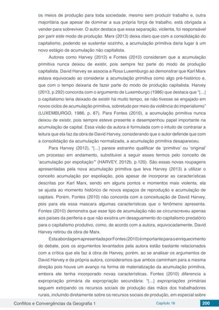 Conflitos e Convergências da Geografia 1 Capítulo 16 200
os meios de produção para toda sociedade, mesmo sem produzir trabalho e, outra
majoritária que apesar de dominar a sua própria força de trabalho, está obrigada a
vender para sobreviver. O autor destaca que essa separação, violenta, foi responsável
por parir este modo de produção. Marx (2013) deixa claro que com a consolidação do
capitalismo, podendo se sustentar sozinho, a acumulação primitiva daria lugar à um
novo estágio de acumulação não capitalista.
Autores como Harvey (2012) e Fontes (2010) consideram que a acumulação
primitiva nunca deixou de existir, pois sempre fez parte do modo de produção
capitalista. David Harvey se associa a Rosa Luxemburgo ao demonstrar que Karl Marx
estava equivocado ao considerar a acumulação primitiva como algo pré-histórico e,
que com o tempo deixaria de fazer parte do modo de produção capitalista. Harvey
(2013, p.292) concorda com o argumento de Luxemburgo (1986) que destaca que “[...]
o capitalismo teria deixado de existir há muito tempo, se não tivesse se engajado em
novos ciclos de acumulação primitiva, sobretudo por meio da violência do imperialismo”
(LUXEMBURGO, 1986, p. 87). Para Fontes (2010), a acumulação primitiva nunca
deixou de existir, pois sempre esteve presente e desempenhou papel importante na
acumulação de capital. Essa visão da autora é formulada com o intuito de contrariar a
leitura que ela faz da obra de David Harvey, considerando que o autor defende que com
a consolidação da acumulação normalizada, a acumulação primitiva desapareceu.
Para Harvey (2012), “[...] parece estranho qualificar de ‘primitivo’ ou ‘original’
um processo em andamento, substituirei a seguir esses termos pelo conceito de
‘acumulação por espoliação’” (HARVEY, 2012b, p.120). São essas novas roupagens
apresentadas pela nova acumulação primitiva que leva Harvey (2013) a utilizar o
conceito acumulação por espoliação, pois apesar de incorporar as características
descritas por Karl Marx, sendo em alguns pontos e momentos mais violenta, ela
se ajusta ao momento histórico de novos espaços de reprodução e acumulação de
capitais. Porém, Fontes (2010) não concorda com a conceituação de David Harvey,
pois para ela essa mascara algumas características que o fenômeno apresenta.
Fontes (2010) demonstra que esse tipo de acumulação não se circunscreveu apenas
aos países da periferia e que não existira um desaguamento do capitalismo predatório
para o capitalismo produtivo, como, de acordo com a autora, equivocadamente, David
Harvey retirou da obra de Marx.
EstaabordagemapresentadaporFontes(2010)éimportanteparaoenriquecimento
do debate, pois os argumentos levantados pela autora estão bastante relacionados
com a crítica que ela faz à obra de Harvey, porém, ao se analisar os argumentos de
David Harvey e da própria autora, consideramos que ambos caminham para a mesma
direção pois houve um avanço na forma de materialização da acumulação primitiva,
embora ele tenha incorporado novas características. Fontes (2010) diferencia a
expropriação primária da expropriação secundária: “[...] expropriações primárias
seguem extirpando os recursos sociais de produção das mãos dos trabalhadores
rurais, incluindo diretamente sobre os recursos sociais de produção, em especial sobre
 