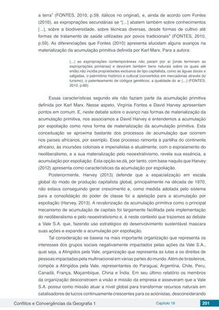 Conflitos e Convergências da Geografia 1 Capítulo 16 201
a terra” (FONTES, 2010, p.59, itálicos no original), e, ainda de acordo com Fontes
(2010), as expropriações secundárias se “[...] abatem também sobre conhecimentos
[...], sobre a biodiversidade, sobre técnicas diversas, desde formas de cultivo até
formas de tratamento de saúde utilizadas por povos tradicionais” (FONTES, 2010,
p.59). As diferenciações que Fontes (2010) apresenta elucidam alguns avanços na
materialização da acumulação primitiva definida por Karl Marx. Para a autora:
[...] as expropriações contemporâneas não param por aí [onde terminam as
expropriações primárias] e devoram também bens naturais sobre os quais até
então não incidia propriedades exclusiva de tipo capitalista, como as águas doces e
salgadas, o patrimônio histórico e cultural (convertidos em mercadorias através do
turismo), o patenteamento de códigos genéticos, a qualidade do ar [...] (FONTES,
2010, p.60).
Essas características segundo ela não faziam parte da acumulação primitiva
definida por Karl Marx. Nesse aspeto, Virgínia Fontes e David Harvey apresentam
pontos em comum. E, neste debate sobre o avanço nas formas de materialização da
acumulação primitiva, nos associamos a David Harvey e entendemos a acumulação
por espoliação como nova forma de materialização da acumulação primitiva. Esta
conceituação se aproxima bastante dos processos de acumulação que ocorrem
nos países africanos, por exemplo. Esse processo remonta à partilha do continente
africano, às incursões coloniais e imperialistas e atualmente, com o espraiamento do
neoliberalismo, e a sua materialização pelo neoextrativismo, revela sua essência, a
acumulação por espoliação. Esta opção se dá, por tanto, com base naquilo que Harvey
(2012) apresenta como características da acumulação por espoliação.
Posteriormente, Harvey (2013) defende que a espacialização em escala
global do modo de produção capitalista global, principalmente na década de 1970,
não estava conseguindo gerar crescimento e, como medida adotada pelo sistema
para a consolidação do poder de classe foi a apelação para a acumulação por
espoliação (Harvey, 2013). A revalorização da acumulação primitiva como o principal
mecanismo de acumulação de capitais foi largamente facilitada pela implementação
do neoliberalismo e pelo neoextrativismo e, é neste contexto que trazemos ao debate
a Vale S.A. que, fazendo uso estratégico do desenvolvimento sustentável mascara
suas ações e expande a acumulação por espoliação.
Tal consideração se baseia na mais importante organização que representa os
interesses dos grupos sociais negativamente impactados pelas ações da Vale S.A.,
qual seja, a Atingidos pela Vale, organização que representa as lutas e os direitos de
pessoas impactadas pela multinacional em várias partes do mundo.Além de brasileiros,
compõe a Atingidos pela Vale, representantes do Paraguai, Argentina, Chile, Peru,
Canadá, França, Moçambique, China e Índia. Em seu último relatório os membros
da organização desconstroem a visão e missão da empresa e asseveram que a Vale
S.A. possui como missão atuar a nível global para transformar recursos naturais em
catalisadores de lucros continuamente crescentes para os acionistas, desconsiderando
 