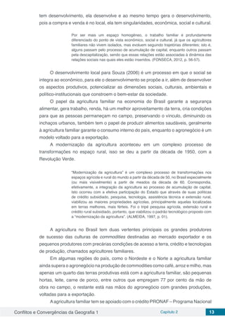 Conflitos e Convergências da Geografia 1 Capítulo 2 13
tem desenvolvimento, ela desenvolve e ao mesmo tempo gera o desenvolvimento,
pois a compra e venda é no local, ela tem singularidades, econômica, social e cultural.
Por ser mais um espaço homogêneo, o trabalho familiar é profundamente
diferenciado do ponto de vista econômico, social e cultural, já que os agricultores
familiares não vivem isolados, mas evoluem seguindo trajetórias diferentes; isto é,
alguns passam pelo processo de acumulação de capital, enquanto outros passam
pela descapitalização, sendo que essas relações estão associadas à dinâmica das
relações sociais nas quais eles estão inseridos. (FONSECA, 2012, p. 56-57).
O desenvolvimento local para Souza (2006) é um processo em que o social se
integra ao econômico, para ele o desenvolvimento se propõe a ir, além de desenvolver
os aspectos produtivos, potencializar as dimensões sociais, culturais, ambientais e
político-institucionais que constroem o bem-estar da sociedade.
O papel da agricultura familiar na economia do Brasil garante a segurança
alimentar, gera trabalho, renda, há um melhor aproveitamento da terra, cria condições
para que as pessoas permaneçam no campo, preservando o vínculo, diminuindo os
inchaços urbanos, também tem o papel de produzir alimentos saudáveis, geralmente
à agricultura familiar garante o consumo interno do país, enquanto o agronegócio é um
modelo voltado para a exportação.
A modernização da agricultura aconteceu em um complexo processo de
transformações no espaço rural, isso se deu a partir da década de 1950, com a
Revolução Verde.
“Modernização da agricultura” é um complexo processo de transformações nos
espaços agrícola e rural do mundo a partir da década de 50, no Brasil especialmente
(ou mais visivelmente) a partir de meados da década de 60. Correspondia,
efetivamente, a integração da agricultura ao processo de acumulação de capital.
Isto ocorreu com a efetiva participação do Estado que através de suas políticas
de crédito subsidiado, pesquisa, tecnologia, assistência técnica e extensão rural,
viabilizou as maiores propriedades agrícolas, principalmente aquelas localizadas
em terras melhores, mais férteis. Foi o tripé pesquisa agrícola, extensão rural e
crédito rural subsidiado, portanto, que viabilizou o padrão tecnológico proposto com
a “modernização da agricultura”. (ALMEIDA, 1997, p. 01).
A agricultura no Brasil tem duas vertentes principais os grandes produtores
de sucesso das culturas de commodities destinadas ao mercado exportador e os
pequenos produtores com precárias condições de acesso a terra, crédito e tecnologias
de produção, chamados agricultores familiares.
Em algumas regiões do país, como o Nordeste e o Norte a agricultura familiar
ainda supera o agronegócio na produção de commodities como café, arroz e milho, mas
apenas um quarto das terras produtivas está com a agricultura familiar, são pequenas
hortas, leite, carne de porco, entre outros que empregam 77 por cento da mão de
obra no campo, o restante está nas mãos do agronegócio com grandes produções,
voltadas para a exportação.
Aagricultura familiar tem se apoiado com o crédito PRONAF – Programa Nacional
 