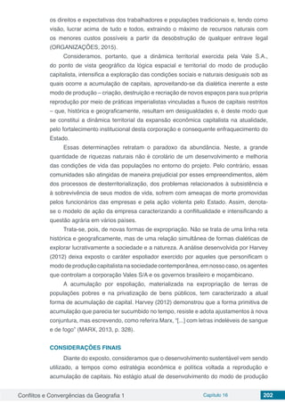 Conflitos e Convergências da Geografia 1 Capítulo 16 202
os direitos e expectativas dos trabalhadores e populações tradicionais e, tendo como
visão, lucrar acima de tudo e todos, extraindo o máximo de recursos naturais com
os menores custos possíveis a partir da desobstrução de qualquer entrave legal
(ORGANIZAÇÕES, 2015).
Consideramos, portanto, que a dinâmica territorial exercida pela Vale S.A.,
do ponto de vista geográfico da lógica espacial e territorial do modo de produção
capitalista, intensifica a exploração das condições sociais e naturais desiguais sob as
quais ocorre a acumulação de capitais, aproveitando-se da dialética inerente a este
modo de produção – criação, destruição e recriação de novos espaços para sua própria
reprodução por meio de práticas imperialistas vinculadas a fluxos de capitais restritos
– que, histórica e geograficamente, resultam em desigualdades e, é deste modo que
se constitui a dinâmica territorial da expansão econômica capitalista na atualidade,
pelo fortalecimento institucional desta corporação e consequente enfraquecimento do
Estado.
Essas determinações retratam o paradoxo da abundância. Neste, a grande
quantidade de riquezas naturais não é corolário de um desenvolvimento e melhoria
das condições de vida das populações no entorno do projeto. Pelo contrário, essas
comunidades são atingidas de maneira prejudicial por esses empreendimentos, além
dos processos de desterritorialização, dos problemas relacionados à subsistência e
à sobrevivência de seus modos de vida, sofrem com ameaças de morte promovidas
pelos funcionários das empresas e pela ação violenta pelo Estado. Assim, denota-
se o modelo de ação da empresa caracterizando a conflitualidade e intensificando a
questão agrária em vários países.
Trata-se, pois, de novas formas de expropriação. Não se trata de uma linha reta
histórica e geograficamente, mas de uma relação simultânea de formas dialéticas de
explorar lucrativamente a sociedade e a natureza. A análise desenvolvida por Harvey
(2012) deixa exposto o caráter espoliador exercido por aqueles que personificam o
modo de produção capitalista na sociedade contemporânea, em nosso caso, os agentes
que controlam a corporação Vales S/A e os governos brasileiro e moçambicano.
A acumulação por espoliação, materializada na expropriação de terras de
populações pobres e na privatização de bens públicos, tem caracterizado a atual
forma de acumulação de capital. Harvey (2012) demonstrou que a forma primitiva de
acumulação que parecia ter sucumbido no tempo, resiste e adota ajustamentos à nova
conjuntura, mas escrevendo, como referira Marx, “[...] com letras indeléveis de sangue
e de fogo” (MARX, 2013, p. 328).
CONSIDERAÇÕES FINAIS
Diante do exposto, consideramos que o desenvolvimento sustentável vem sendo
utilizado, a tempos como estratégia econômica e política voltada a reprodução e
acumulação de capitais. No estágio atual de desenvolvimento do modo de produção
 