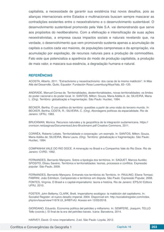 Conflitos e Convergências da Geografia 1 Capítulo 16 203
capitalista, a necessidade de garantir sua existência traz novos desafios, pois as
alianças internacionais entre Estados e multinacionais buscam sempre mascarar as
contradições existentes entre o neoextrativismo e o desenvolvimento sustentável. O
desenvolvimento sustentável promovido pela Vale S.A. vai demonstrando que serve
aos propósitos do neoliberalismo. Com a efetivação e intensificação de suas ações
neoextrativistas, a empresa causa impactos sociais e naturais revelando que, na
verdade, o desenvolvimento que vem promovendo sustenta apenas a acumulação de
capitais a custos cada vez maiores, de populações camponesas e da apropriação, via
acumulação por espoliação, de recursos naturais para a produção de commodities.
Fato este que potencializa a aparência do modo de produção capitalista, a produção
de mais valor, e mascara sua essência, a degradação humana e natural.
REFERÊNCIAS
ACOSTA, Alberto. 2011. “Extractivismo y neoextractivismo: dos caras de la misma maldición”. In Más
Allá del Desarrollo, Quito, Equador: Fundación Rosa Luxemburg/AbyaYala, 83–120.
ANDRADE, Manuel Correa de. Territorialidades, desterritorialidades, novas territorialidades: os limites
do poder nacional e do poder local. In: SANTOS, Milton; Souza, Maria Adélia A. de; SILVEIRA, Maria
L. (Org). Território: globalização e fragmentação. São Paulo: Hucitec, 1994.
BECKER, Bertha. O uso político do território: questões a partir de uma visão do terceiro mundo. In:
BECKER, Bertha; COSTA, R.; SILVEIRA, C. (Org). Abordagens políticas da espacialidade. Rio de
Janeiro: UFRJ, 1983.
BRUCKMAN, Monica. Recursos naturales y la geopolítica de la integración sudamericana. https://
cronicon.net/paginas/Documentos/Libro-Bruckmann.pdf Creative Commons, 2011.
CORRÊA, Roberto Lobato. Territorialidade e corporação: um exemplo. In: SANTOS, Milton; Souza,
Maria Adélia de; SILVEIRA, Maria Laura. (Org). Território: globalização e fragmentação. São Paulo:
Hucitec, 1994.
COMPANHIA VALE DO RIO DOCE. A mineração no Brasil e a Companhia Vale do Rio Doce. Rio de
Janeiro: CVRD, 1992.
FERNANDES, Bernardo Mançano. Sobre a tipologia dos territórios. In: SAQUET, Marcos Aurélio;
SPOSITO, Eliseu Savério. Territórios e territorialidades: teorias, processos e conflitos. Expressão
popular: São Paulo, 2009.
FERNANDES, Bernardo Mançano. Entrando nos territórios do Território. In: PAULINO, Eliane Tomiasi;
FABRINI, João Edmilson. Campesinato e territórios em disputa. São Paulo: Expressão Popular, 2008.
FONTES, Virgínia. O Brasil e o capital-imperialismo: teoria e história. Rio de Janeiro: EPSJV/ Editora
UFRJ, 2010.
FOSTER, John Bellamy; CLARK, Brett. Imperialismo ecológico: la maldición del capitalismo. In:
Socialist Register: el nuevo desafio imperial. 2004. Disponível em: http://socialistregister.com/index.
php/srv/issue/view/1167#.Ut_9rRBTvIU. Acesso em 12/05/2018.
GIORDANO, Eduardo. Economia política del petróleo y miltarismo. In: SEMPERE, Joaquim; TELLO
Tello (coords.). El final de la era del petróleo barato. Icaria: Barcelona, 2014.
HARVEY, David. O novo imperialismo. 2.ed. São Paulo: Loyola, 2012.
 
