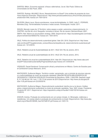 Conflitos e Convergências da Geografia 1 Capítulo 16 205
SANTOS, Milton. Economia espacial: críticas e alternativas. 2a ed. São Paulo: Editora da
Universidade de São Paulo, 2003.
SANTOS, Rodrigo; MILANEZ, Bruno. Neoextrativismo no Brasil? Uma análise da proposta do novo
marco legal da mineração. Disponível em: http://www.periodicoseletronicos.ufma.br/index.php/rpcsoc/
article/view/1940. Acesso em 16/01/2019
SILVEIRA, Maria Laura. Novos aconteceres, novas territorialidades. In: DIAS, Leila C.; FERRARI,
Maristela (Org). Territorialidades humanas e redes sociais. Florianópolis: Insular. 2011.
SOUZA, Marcelo Lopes de. O Território: sobre espaço e poder, autonomia e desenvolvimento. In:
CASTRO, Iná Elis de; et al. Geografia: conceitos e temas. Rio de Janeiro: Bertrand Brasil, 2007.
SMITH, Neil. Nature as accumulation strategy. 2009. Disponível em: https://socialistregister.com/index.
php/srv/article/view/5856/2752. Acesso em: 16/01/2019.
VALE. Política de desenvolvimento sustentável global. Vale S/A. 2016. Disponível em: http://www.
vale.com/brasil/PT/suppliers/code_conduct/Documents/politica-de- desenvolvimento-sustentavel.pdf
Acesso em: 10/12/2016.
VALE. Relatório anual de Sustentabilidade de 2011. VALE S/A: Rio de Janeiro, 2014.
VALE. Relatório anual de sustentabilidade de 2012. VALE S/A: Rio de Janeiro, 2015.
VALE. Relatório de anual de sustentabilidade 2016. Vale S/A. Disponível em: http://www.vale.com/
brasil/PT/aboutvale/sustainability/Paginas/default.aspx Acesso em:12/04/2018
VÁSQUEZ, Daniel Sandoval. Conservación oficial y extractvismo en México. Centro de Estudios para
el Cambioenel Campo Mexicano. 2016.
WHITACKER, Guilherme Magon. Território e poder: apropriação, uso e controle de recursos naturais
e a irreformabilidade do modo de produção capitalista. Biblio3W REVISTA BIBLIOGRÁFICA DE
GEOGRAFÍA Y CIENCIAS SOCIALES Universidad de Barcelona. ISSN: 1138-9796. Depósito Legal:
B. 21.742-98 Vol. XX, núm. 1.135 15 de octubre de 2015 Disponível em: http://www.ub.edu/geocrit/
b3w-1135.pdf Acesso em 23:033/2018.
WHITACKER, Guilherme Magon. Desenvolvimento sustentável: decifra-me ou te devoro. Análise
sobre o desenvolvimento sustentável no modo de produção capitalista. Tese. 332f. Unesp. Presidente
Prudente SP. 2017. Disponível em: https://repositorio.unesp.br/handle/11449/150194 Acesso em
1/5/2018.
ZHOURI, Andréa. Produção de conhecimento em um campo minado. In: Mineração, violências e
resistências. Um campo aberto à produção de conhecimento no brasil. Disponível em: http://www.aba.
abant.org.br/files/20180308_5aa16473d6197.pdf Acesso em 16/01/19.
 