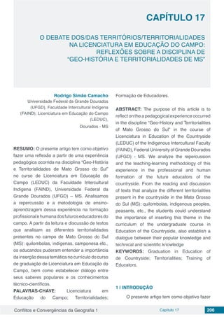 Conflitos e Convergências da Geografia 1 Capítulo 17 206
O DEBATE DOS/DAS TERRITÓRIOS/TERRITORIALIDADES
NA LICENCIATURA EM EDUCAÇÃO DO CAMPO:
REFLEXÕES SOBRE A DISCIPLINA DE
“GEO-HISTÓRIA E TERRITORIALIDADES DE MS”
CAPÍTULO 17
doi
Rodrigo Simão Camacho
Universidade Federal da Grande Dourados
(UFGD), Faculdade Intercultural Indígena
(FAIND), Licenciatura em Educação do Campo
(LEDUC),
Dourados - MS
RESUMO: O presente artigo tem como objetivo
fazer uma reflexão a partir de uma experiência
pedagógica ocorrida na disciplina “Geo-História
e Territorialidades de Mato Grosso do Sul”
no curso de Licenciatura em Educação do
Campo (LEDUC) da Faculdade Intercultural
Indígena (FAIND), Universidade Federal da
Grande Dourados (UFGD) – MS. Analisamos
a repercussão e a metodologia de ensino-
aprendizagem dessa experiência na formação
profissionalehumanadosfuturoseducadoresdo
campo. A partir da leitura e discussão de textos
que analisam as diferentes territorialidades
presentes no campo de Mato Grosso do Sul
(MS): quilombolas, indígenas, camponesa etc.,
os educandos puderam entender a importância
da inserção dessa temática no currículo do curso
de graduação de Licenciatura em Educação do
Campo, bem como estabelecer diálogo entre
seus saberes populares e os conhecimentos
técnico-científicos.
PALAVRAS-CHAVE: Licenciatura em
Educação do Campo; Territorialidades;
Formação de Educadores.
ABSTRACT: The purpose of this article is to
reflect on the a pedagogical experience occurred
in the discipline “Geo-History and Territorialities
of Mato Grosso do Sul” in the course of
Licenciatura in Education of the Countryside
(LEDUC) of the Indigenous Intercultural Faculty
(FAIND), Federal University of Grande Dourados
(UFGD) - MS. We analyze the repercussion
and the teaching-learning methodology of this
experience in the professional and human
formation of the future educators of the
countryside. From the reading and discussion
of texts that analyze the different territorialities
present in the countryside in the Mato Grosso
do Sul (MS): quilombolas, indigenous peoples,
peasants, etc., the students could understand
the importance of inserting this theme in the
curriculum of the undergraduate course in
Education of the Countryside, also establish a
dialogue between their popular knowledge and
technical and scientific knowledge
KEYWORDS: Graduation in Education of
de Countryside; Territorialities; Training of
Educators.
1 | 	INTRODUÇÃO
O presente artigo tem como objetivo fazer
 