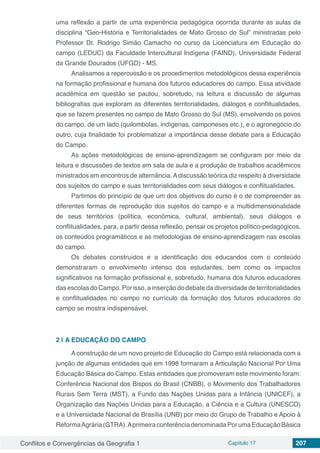 Conflitos e Convergências da Geografia 1 Capítulo 17 207
uma reflexão a partir de uma experiência pedagógica ocorrida durante as aulas da
disciplina “Geo-História e Territorialidades de Mato Grosso do Sul” ministradas pelo
Professor Dr. Rodrigo Simão Camacho no curso da Licenciatura em Educação do
campo (LEDUC) da Faculdade Intercultural Indígena (FAIND), Universidade Federal
da Grande Dourados (UFGD) - MS.
Analisamos a repercussão e os procedimentos metodológicos dessa experiência
na formação profissional e humana dos futuros educadores do campo. Essa atividade
acadêmica em questão se pautou, sobretudo, na leitura e discussão de algumas
bibliografias que exploram as diferentes territorialidades, diálogos e conflitualidades,
que se fazem presentes no campo de Mato Grosso do Sul (MS), envolvendo os povos
do campo, de um lado (quilombolas, indígenas, camponeses etc.), e o agronegócio do
outro, cuja finalidade foi problematizar a importância desse debate para a Educação
do Campo.
As ações metodológicas de ensino-aprendizagem se configuram por meio da
leitura e discussões de textos em sala de aula e a produção de trabalhos acadêmicos
ministrados em encontros de alternância. Adiscussão teórica diz respeito à diversidade
dos sujeitos do campo e suas territorialidades com seus diálogos e conflitualidades.
Partimos do princípio de que um dos objetivos do curso é o de compreender as
diferentes formas de reprodução dos sujeitos do campo e a multidimensionalidade
de seus territórios (política, econômica, cultural, ambiental), seus diálogos e
conflitualidades, para, a partir dessa reflexão, pensar os projetos político-pedagógicos,
os conteúdos programáticos e as metodologias de ensino-aprendizagem nas escolas
do campo.
Os debates construídos e a identificação dos educandos com o conteúdo
demonstraram o envolvimento intenso dos estudantes, bem como os impactos
significativos na formação profissional e, sobretudo, humana dos futuros educadores
das escolas do Campo. Por isso, a inserção do debate da diversidade de territorialidades
e conflitualidades no campo no currículo da formação dos futuros educadores do
campo se mostra indispensável.
2 | 	A EDUCAÇÃO DO CAMPO
A construção de um novo projeto de Educação do Campo está relacionada com a
junção de algumas entidades que em 1998 formaram a Articulação Nacional Por Uma
Educação Básica do Campo. Estas entidades que promoveram este movimento foram:
Conferência Nacional dos Bispos do Brasil (CNBB), o Movimento dos Trabalhadores
Rurais Sem Terra (MST), a Fundo das Nações Unidas para a Infância (UNICEF), a
Organização das Nações Unidas para a Educação, a Ciência e a Cultura (UNESCO)
e a Universidade Nacional de Brasília (UNB) por meio do Grupo de Trabalho e Apoio à
ReformaAgrária(GTRA).AprimeiraconferênciadenominadaPorumaEducaçãoBásica
 