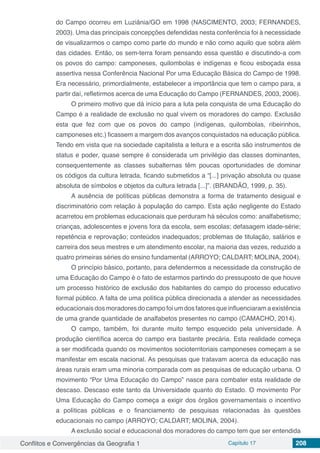 Conflitos e Convergências da Geografia 1 Capítulo 17 208
do Campo ocorreu em Luziânia/GO em 1998 (NASCIMENTO, 2003; FERNANDES,
2003). Uma das principais concepções defendidas nesta conferência foi à necessidade
de visualizarmos o campo como parte do mundo e não como aquilo que sobra além
das cidades. Então, os sem-terra foram pensando essa questão e discutindo-a com
os povos do campo: camponeses, quilombolas e indígenas e ficou esboçada essa
assertiva nessa Conferência Nacional Por uma Educação Básica do Campo de 1998.
Era necessário, primordialmente, estabelecer a importância que tem o campo para, a
partir daí, refletirmos acerca de uma Educação do Campo (FERNANDES, 2003, 2006).
O primeiro motivo que dá início para a luta pela conquista de uma Educação do
Campo é a realidade de exclusão no qual vivem os moradores do campo. Exclusão
esta que fez com que os povos do campo (indígenas, quilombolas, ribeirinhos,
camponeses etc.) ficassem a margem dos avanços conquistados na educação pública.
Tendo em vista que na sociedade capitalista a leitura e a escrita são instrumentos de
status e poder, quase sempre é considerada um privilégio das classes dominantes,
consequentemente as classes subalternas têm poucas oportunidades de dominar
os códigos da cultura letrada, ficando submetidos a “[...] privação absoluta ou quase
absoluta de símbolos e objetos da cultura letrada [...]”. (BRANDÃO, 1999, p. 35).
A ausência de políticas públicas demonstra a forma de tratamento desigual e
discriminatório com relação à população do campo. Esta ação negligente do Estado
acarretou em problemas educacionais que perduram há séculos como: analfabetismo;
crianças, adolescentes e jovens fora da escola, sem escolas; defasagem idade-série;
repetência e reprovação; conteúdos inadequados; problemas de titulação, salários e
carreira dos seus mestres e um atendimento escolar, na maioria das vezes, reduzido a
quatro primeiras séries do ensino fundamental (ARROYO; CALDART; MOLINA, 2004).
O princípio básico, portanto, para defendermos a necessidade da construção de
uma Educação do Campo é o fato de estarmos partindo do pressuposto de que houve
um processo histórico de exclusão dos habitantes do campo do processo educativo
formal público. A falta de uma política pública direcionada a atender as necessidades
educacionais dos moradores do campo foi um dos fatores que influenciaram a existência
de uma grande quantidade de analfabetos presentes no campo (CAMACHO, 2014).
O campo, também, foi durante muito tempo esquecido pela universidade. A
produção científica acerca do campo era bastante precária. Esta realidade começa
a ser modificada quando os movimentos socioterritoriais camponeses começam a se
manifestar em escala nacional. As pesquisas que tratavam acerca da educação nas
áreas rurais eram uma minoria comparada com as pesquisas de educação urbana. O
movimento “Por Uma Educação do Campo” nasce para combater esta realidade de
descaso. Descaso este tanto da Universidade quanto do Estado. O movimento Por
Uma Educação do Campo começa a exigir dos órgãos governamentais o incentivo
a políticas públicas e o financiamento de pesquisas relacionadas às questões
educacionais no campo (ARROYO; CALDART; MOLINA, 2004).
A exclusão social e educacional dos moradores do campo tem que ser entendida
 