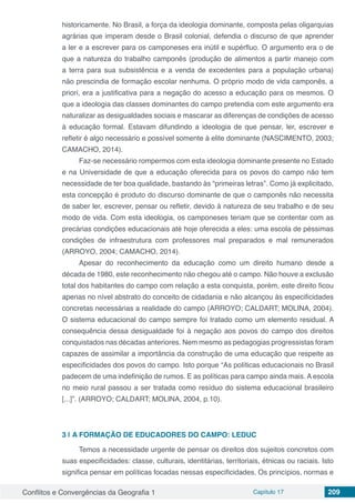 Conflitos e Convergências da Geografia 1 Capítulo 17 209
historicamente. No Brasil, a força da ideologia dominante, composta pelas oligarquias
agrárias que imperam desde o Brasil colonial, defendia o discurso de que aprender
a ler e a escrever para os camponeses era inútil e supérfluo. O argumento era o de
que a natureza do trabalho camponês (produção de alimentos a partir manejo com
a terra para sua subsistência e a venda de excedentes para a população urbana)
não prescindia de formação escolar nenhuma. O próprio modo de vida camponês, a
priori, era a justificativa para a negação do acesso a educação para os mesmos. O
que a ideologia das classes dominantes do campo pretendia com este argumento era
naturalizar as desigualdades sociais e mascarar as diferenças de condições de acesso
à educação formal. Estavam difundindo a ideologia de que pensar, ler, escrever e
refletir é algo necessário e possível somente à elite dominante (NASCIMENTO, 2003;
CAMACHO, 2014).
Faz-se necessário rompermos com esta ideologia dominante presente no Estado
e na Universidade de que a educação oferecida para os povos do campo não tem
necessidade de ter boa qualidade, bastando às “primeiras letras”. Como já explicitado,
esta concepção é produto do discurso dominante de que o camponês não necessita
de saber ler, escrever, pensar ou refletir, devido à natureza de seu trabalho e de seu
modo de vida. Com esta ideologia, os camponeses teriam que se contentar com as
precárias condições educacionais até hoje oferecida a eles: uma escola de péssimas
condições de infraestrutura com professores mal preparados e mal remunerados
(ARROYO, 2004; CAMACHO, 2014).
Apesar do reconhecimento da educação como um direito humano desde a
década de 1980, este reconhecimento não chegou até o campo. Não houve a exclusão
total dos habitantes do campo com relação a esta conquista, porém, este direito ficou
apenas no nível abstrato do conceito de cidadania e não alcançou às especificidades
concretas necessárias a realidade do campo (ARROYO; CALDART; MOLINA, 2004).
O sistema educacional do campo sempre foi tratado como um elemento residual. A
consequência dessa desigualdade foi à negação aos povos do campo dos direitos
conquistados nas décadas anteriores. Nem mesmo as pedagogias progressistas foram
capazes de assimilar a importância da construção de uma educação que respeite as
especificidades dos povos do campo. Isto porque “As políticas educacionais no Brasil
padecem de uma indefinição de rumos. E as políticas para campo ainda mais. A escola
no meio rural passou a ser tratada como resíduo do sistema educacional brasileiro
[...]”. (ARROYO; CALDART; MOLINA, 2004, p.10).
3 | 	A FORMAÇÃO DE EDUCADORES DO CAMPO: LEDUC
Temos a necessidade urgente de pensar os direitos dos sujeitos concretos com
suas especificidades: classe, culturais, identitárias, territoriais, étnicas ou raciais. Isto
significa pensar em políticas focadas nessas especificidades. Os princípios, normas e
 