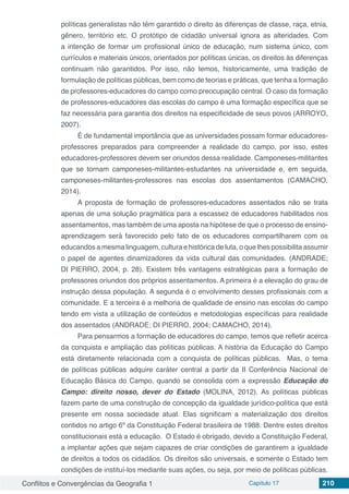 Conflitos e Convergências da Geografia 1 Capítulo 17 210
políticas generalistas não têm garantido o direito às diferenças de classe, raça, etnia,
gênero, território etc. O protótipo de cidadão universal ignora as alteridades. Com
a intenção de formar um profissional único de educação, num sistema único, com
currículos e materiais únicos, orientados por políticas únicas, os direitos às diferenças
continuam não garantidos. Por isso, não temos, historicamente, uma tradição de
formulação de políticas públicas, bem como de teorias e práticas, que tenha a formação
de professores-educadores do campo como preocupação central. O caso da formação
de professores-educadores das escolas do campo é uma formação específica que se
faz necessária para garantia dos direitos na especificidade de seus povos (ARROYO,
2007).
É de fundamental importância que as universidades possam formar educadores-
professores preparados para compreender a realidade do campo, por isso, estes
educadores-professores devem ser oriundos dessa realidade. Camponeses-militantes
que se tornam camponeses-militantes-estudantes na universidade e, em seguida,
camponeses-militantes-professores nas escolas dos assentamentos (CAMACHO,
2014).
A proposta de formação de professores-educadores assentados não se trata
apenas de uma solução pragmática para a escassez de educadores habilitados nos
assentamentos, mas também de uma aposta na hipótese de que o processo de ensino-
aprendizagem será favorecido pelo fato de os educadores compartilharem com os
educandos a mesma linguagem, cultura e histórica de luta, o que lhes possibilita assumir
o papel de agentes dinamizadores da vida cultural das comunidades. (ANDRADE;
DI PIERRO, 2004, p. 28). Existem três vantagens estratégicas para a formação de
professores oriundos dos próprios assentamentos. A primeira é a elevação do grau de
instrução dessa população. A segunda é o envolvimento desses profissionais com a
comunidade. E a terceira é a melhoria de qualidade de ensino nas escolas do campo
tendo em vista a utilização de conteúdos e metodologias específicas para realidade
dos assentados (ANDRADE; DI PIERRO, 2004; CAMACHO, 2014).
Para pensarmos a formação de educadores do campo, temos que refletir acerca
da conquista e ampliação das políticas públicas. A história da Educação do Campo
está diretamente relacionada com a conquista de políticas públicas. Mas, o tema
de políticas públicas adquire caráter central a partir da II Conferência Nacional de
Educação Básica do Campo, quando se consolida com a expressão Educação do
Campo: direito nosso, dever do Estado (MOLINA, 2012). As políticas públicas
fazem parte de uma construção de concepção da igualdade jurídico-política que está
presente em nossa sociedade atual. Elas significam a materialização dos direitos
contidos no artigo 6º da Constituição Federal brasileira de 1988. Dentre estes direitos
constitucionais está a educação. O Estado é obrigado, devido a Constituição Federal,
a implantar ações que sejam capazes de criar condições de garantirem a igualdade
de direitos a todos os cidadãos. Os direitos são universais, e somente o Estado tem
condições de instituí-los mediante suas ações, ou seja, por meio de políticas públicas.
 