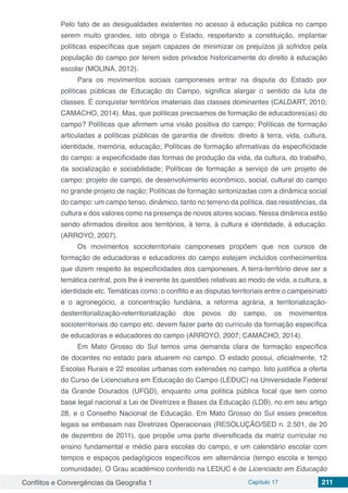 Conflitos e Convergências da Geografia 1 Capítulo 17 211
Pelo fato de as desigualdades existentes no acesso à educação pública no campo
serem muito grandes, isto obriga o Estado, respeitando a constituição, implantar
políticas específicas que sejam capazes de minimizar os prejuízos já sofridos pela
população do campo por terem sidos privados historicamente do direito à educação
escolar (MOLINA, 2012).
Para os movimentos sociais camponeses entrar na disputa do Estado por
políticas públicas de Educação do Campo, significa alargar o sentido da luta de
classes. É conquistar territórios imateriais das classes dominantes (CALDART, 2010;
CAMACHO, 2014). Mas, que políticas precisamos de formação de educadores(as) do
campo? Políticas que afirmem uma visão positiva do campo; Políticas de formação
articuladas a políticas públicas de garantia de direitos: direito à terra, vida, cultura,
identidade, memória, educação; Políticas de formação afirmativas da especificidade
do campo: a especificidade das formas de produção da vida, da cultura, do trabalho,
da socialização e sociabilidade; Políticas de formação a serviço de um projeto de
campo: projeto de campo, de desenvolvimento econômico, social, cultural do campo
no grande projeto de nação; Políticas de formação sintonizadas com a dinâmica social
do campo: um campo tenso, dinâmico, tanto no terreno da política, das resistências, da
cultura e dos valores como na presença de novos atores sociais. Nessa dinâmica estão
sendo afirmados direitos aos territórios, à terra, à cultura e identidade, à educação.
(ARROYO, 2007).
Os movimentos socioterritoriais camponeses propõem que nos cursos de
formação de educadoras e educadores do campo estejam incluídos conhecimentos
que dizem respeito às especificidades dos camponeses. A terra-território deve ser a
temática central, pois lhe é inerente às questões relativas ao modo de vida, a cultura, a
identidade etc. Temáticas como: o conflito e as disputas territoriais entre o campesinato
e o agronegócio, a concentração fundiária, a reforma agrária, a territorialização-
desterritorialização-reterritorialização dos povos do campo, os movimentos
socioterritoriais do campo etc. devem fazer parte do currículo da formação específica
de educadoras e educadores do campo (ARROYO, 2007; CAMACHO, 2014).
Em Mato Grosso do Sul temos uma demanda clara de formação específica
de docentes no estado para atuarem no campo. O estado possui, oficialmente, 12
Escolas Rurais e 22 escolas urbanas com extensões no campo. Isto justifica a oferta
do Curso de Licenciatura em Educação do Campo (LEDUC) na Universidade Federal
da Grande Dourados (UFGD), enquanto uma política pública focal que tem como
base legal nacional a Lei de Diretrizes e Bases da Educação (LDB), no em seu artigo
28, e o Conselho Nacional de Educação. Em Mato Grosso do Sul esses preceitos
legais se embasam nas Diretrizes Operacionais (RESOLUÇÃO/SED n. 2.501, de 20
de dezembro de 2011), que propõe uma parte diversificada da matriz curricular no
ensino fundamental e médio para escolas do campo, e um calendário escolar com
tempos e espaços pedagógicos específicos em alternância (tempo escola e tempo
comunidade). O Grau acadêmico conferido na LEDUC é de Licenciado em Educação
 