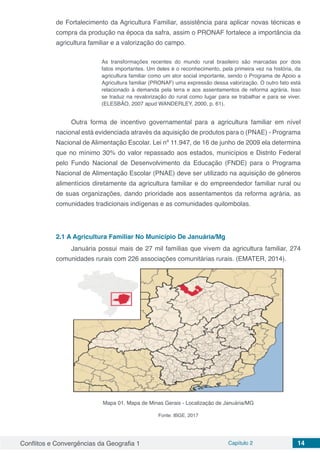 Conflitos e Convergências da Geografia 1 Capítulo 2 14
de Fortalecimento da Agricultura Familiar, assistência para aplicar novas técnicas e
compra da produção na época da safra, assim o PRONAF fortalece a importância da
agricultura familiar e a valorização do campo.
As transformações recentes do mundo rural brasileiro são marcadas por dois
fatos importantes. Um deles é o reconhecimento, pela primeira vez na história, da
agricultura familiar como um ator social importante, sendo o Programa de Apoio a
Agricultura familiar (PRONAF) uma expressão dessa valorização. O outro fato está
relacionado à demanda pela terra e aos assentamentos de reforma agrária. Isso
se traduz na revalorização do rural como lugar para se trabalhar e para se viver.
(ELESBÃO, 2007 apud WANDERLEY, 2000, p. 61).
Outra forma de incentivo governamental para a agricultura familiar em nível
nacional está evidenciada através da aquisição de produtos para o (PNAE) - Programa
Nacional de Alimentação Escolar. Lei nº 11.947, de 16 de junho de 2009 ela determina
que no mínimo 30% do valor repassado aos estados, municípios e Distrito Federal
pelo Fundo Nacional de Desenvolvimento da Educação (FNDE) para o Programa
Nacional de Alimentação Escolar (PNAE) deve ser utilizado na aquisição de gêneros
alimentícios diretamente da agricultura familiar e do empreendedor familiar rural ou
de suas organizações, dando prioridade aos assentamentos da reforma agrária, as
comunidades tradicionais indígenas e as comunidades quilombolas. 
2.1	A Agricultura Familiar No Município De Januária/Mg
Januária possui mais de 27 mil famílias que vivem da agricultura familiar, 274
comunidades rurais com 226 associações comunitárias rurais. (EMATER, 2014).
Mapa 01. Mapa de Minas Gerais - Localização de Januária/MG
Fonte: IBGE, 2017
 