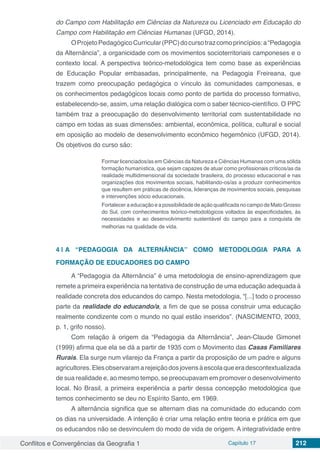 Conflitos e Convergências da Geografia 1 Capítulo 17 212
do Campo com Habilitação em Ciências da Natureza ou Licenciado em Educação do
Campo com Habilitação em Ciências Humanas (UFGD, 2014).
OProjetoPedagógicoCurricular(PPC)docursotrazcomoprincípios:a“Pedagogia
da Alternância”, a organicidade com os movimentos socioterritoriais camponeses e o
contexto local. A perspectiva teórico-metodológica tem como base as experiências
de Educação Popular embasadas, principalmente, na Pedagogia Freireana, que
trazem como preocupação pedagógica o vínculo às comunidades camponesas, e
os conhecimentos pedagógicos locais como ponto de partida do processo formativo,
estabelecendo-se, assim, uma relação dialógica com o saber técnico-científico. O PPC
também traz a preocupação do desenvolvimento territorial com sustentabilidade no
campo em todas as suas dimensões: ambiental, econômica, política, cultural e social
em oposição ao modelo de desenvolvimento econômico hegemônico (UFGD, 2014).
Os objetivos do curso são:
Formar licenciados/as em Ciências da Natureza e Ciências Humanas com uma sólida
formação humanística, que sejam capazes de atuar como profissionais críticos/as da
realidade multidimensional da sociedade brasileira, do processo educacional e nas
organizações dos movimentos sociais, habilitando-os/as a produzir conhecimentos
que resultem em práticas de docência, lideranças de movimentos sociais, pesquisas
e intervenções sócio educacionais.
Fortalecer a educação e a possibilidade de ação qualificada no campo de Mato Grosso
do Sul, com conhecimentos teórico-metodológicos voltados às especificidades, às
necessidades e ao desenvolvimento sustentável do campo para a conquista de
melhorias na qualidade de vida.
4 | 	A “PEDAGOGIA DA ALTERNÂNCIA” COMO METODOLOGIA PARA A
FORMAÇÃO DE EDUCADORES DO CAMPO
A “Pedagogia da Alternância” é uma metodologia de ensino-aprendizagem que
remete a primeira experiência na tentativa de construção de uma educação adequada à
realidade concreta dos educandos do campo. Nesta metodologia, “[...] todo o processo
parte da realidade do educando/a, a fim de que se possa construir uma educação
realmente condizente com o mundo no qual estão inseridos”. (NASCIMENTO, 2003,
p. 1, grifo nosso).
Com relação à origem da “Pedagogia da Alternância”, Jean-Claude Gimonet
(1999) afirma que ela se dá a partir de 1935 com o Movimento das Casas Familiares
Rurais. Ela surge num vilarejo da França a partir da proposição de um padre e alguns
agricultores.Elesobservaramarejeiçãodosjovensàescolaqueeradescontextualizada
de sua realidade e, ao mesmo tempo, se preocupavam em promover o desenvolvimento
local. No Brasil, a primeira experiência a partir dessa concepção metodológica que
temos conhecimento se deu no Espírito Santo, em 1969.
A alternância significa que se alternam dias na comunidade do educando com
os dias na universidade. A intenção é criar uma relação entre teoria e prática em que
os educandos não se desvinculem do modo de vida de origem. A integratividade entre
 