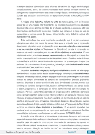 Conflitos e Convergências da Geografia 1 Capítulo 17 213
os tempos escola e comunidade deve então se dar através da noção de intervenção
socioeducacional, isto é, os saberes/realidades do/no campo precisam interferir no
planejamento e desenvolvimento das aulas no tempo-escola, de maneira praxiológica,
a partir das atividades desenvolvidas no tempo-comunidade (CAMACHO; KNAPP,
2016).
A relação entre trabalho, cultura e a vida, de maneira geral, com a educação,
apesar de ser uma relação interdependente, ela foi dicotomizada em nossa educação
desenvolvida sob os pilares do modo de produção capitalista. A educação até hoje
desvinculou o conhecimento teórico das relações que compõem o modo de vida do
campesinato e outros povos do campo, como família, terra, trabalho, cultura etc.
(NASCIMENTO, 2003).
Esta metodologia traz uma importante contribuição que é pensar o processo
educativo para além dos muros da escola. Nos ajuda a entender que a construção
do processo educativo se dá em interação entre a escola, a família, a comunidade
e os movimentos sociais. A “Pedagogia da Alternância” permite a construção do
processo de ensino-aprendizagem em territórios distintos e alternados. É esta
rotatividade entre os territórios escola – comunidade que dá o significado específico
a este processo inovador de construção do conhecimento. Devido a esta dinâmica
indissociável e solidária existente durante o processo de ensino-aprendizagem que
podemos denominar estes dois tempos-espaços interligados de territórios educativos
(ANTUNES-ROCHA; MARTINS, 2012).
O caráter sistêmico, complexo, dialógico e dinâmico presente na “Pedagogia
daAlternância” se deve ao fato de que essa Pedagogia contempla uma diversidade de
relações: entidades parceiras, tempos-espaços diversos de aprendizagem, diversidade
cultural no campo, diversidade de campos do conhecimento: práticos, populares,
técnicos, empíricos e teórico-científicos etc. Essa diversidade são instrumentos que
servem para canalizar as experiências, trazer os conhecimentos da vida para a escola
e, assim, proporcionar a construção de novos conhecimentos com intervenção na
realidade. Por isso, a alternância compõe um projeto educativo sistêmico e complexo
porque o mesmo contém componentes interdependentes em constante interação. Esta
interação propicia um equilíbrio, mas é um equilíbrio em movimento. Como um sistema
aberto, a alternância vai se enraizando nas culturas dos povos do campo, dos sujeitos
que dela participam. Estas características permitem que a “Pedagogia da Alternância”
se torne um sistema ativo, dinâmico e inacabado. É um projeto educativo que
caminha tendo como pressuposto um movimento participativo, envolvendo famílias,
comunidades, entidades e profissionais em vários países (BEGNAMI, 2006).
A relação entre alternância e formação de professores do campo se torna uma
proposta interessante levando em conta os benefícios dessa pedagogia e a comunidade
atendida, pois ela pretende proporcionar uma série de vantagens às escolas do
campo. No que tange à formação de professores, podemos observar dois argumentos
básicos para sua utilização: no ‘âmbito escolar’, ela propicia um espaço privilegiado
 