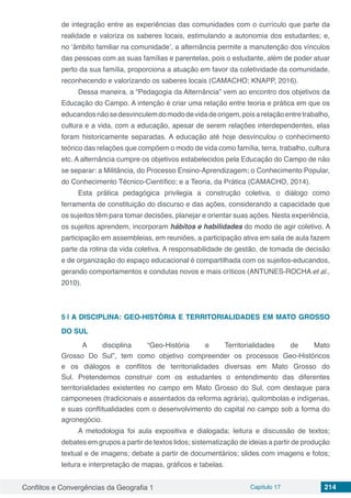 Conflitos e Convergências da Geografia 1 Capítulo 17 214
de integração entre as experiências das comunidades com o currículo que parte da
realidade e valoriza os saberes locais, estimulando a autonomia dos estudantes; e,
no ‘âmbito familiar na comunidade’, a alternância permite a manutenção dos vínculos
das pessoas com as suas famílias e parentelas, pois o estudante, além de poder atuar
perto da sua família, proporciona a atuação em favor da coletividade da comunidade,
reconhecendo e valorizando os saberes locais (CAMACHO; KNAPP, 2016).
Dessa maneira, a “Pedagogia da Alternância” vem ao encontro dos objetivos da
Educação do Campo. A intenção é criar uma relação entre teoria e prática em que os
educandosnãosedesvinculemdomododevidadeorigem,poisarelaçãoentretrabalho,
cultura e a vida, com a educação, apesar de serem relações interdependentes, elas
foram historicamente separadas. A educação até hoje desvinculou o conhecimento
teórico das relações que compõem o modo de vida como família, terra, trabalho, cultura
etc. A alternância cumpre os objetivos estabelecidos pela Educação do Campo de não
se separar: a Militância, do Processo Ensino-Aprendizagem; o Conhecimento Popular,
do Conhecimento Técnico-Científico; e a Teoria, da Prática (CAMACHO, 2014).
Esta prática pedagógica privilegia a construção coletiva, o diálogo como
ferramenta de constituição do discurso e das ações, considerando a capacidade que
os sujeitos têm para tomar decisões, planejar e orientar suas ações. Nesta experiência,
os sujeitos aprendem, incorporam hábitos e habilidades do modo de agir coletivo. A
participação em assembleias, em reuniões, a participação ativa em sala de aula fazem
parte da rotina da vida coletiva. A responsabilidade de gestão, de tomada de decisão
e de organização do espaço educacional é compartilhada com os sujeitos-educandos,
gerando comportamentos e condutas novos e mais críticos (ANTUNES-ROCHA et al.,
2010).
5 | 	A DISCIPLINA: GEO-HISTÓRIA E TERRITORIALIDADES EM MATO GROSSO
DO SUL
A disciplina “Geo-História e Territorialidades de Mato
Grosso Do Sul”, tem como objetivo compreender os processos Geo-Históricos
e os diálogos e conflitos de territorialidades diversas em Mato Grosso do
Sul. Pretendemos construir com os estudantes o entendimento das diferentes
territorialidades existentes no campo em Mato Grosso do Sul, com destaque para
camponeses (tradicionais e assentados da reforma agrária), quilombolas e indígenas,
e suas conflitualidades com o desenvolvimento do capital no campo sob a forma do
agronegócio.
A metodologia foi aula expositiva e dialogada; leitura e discussão de textos;
debates em grupos a partir de textos lidos; sistematização de ideias a partir de produção
textual e de imagens; debate a partir de documentários; slides com imagens e fotos;
leitura e interpretação de mapas, gráficos e tabelas.
 