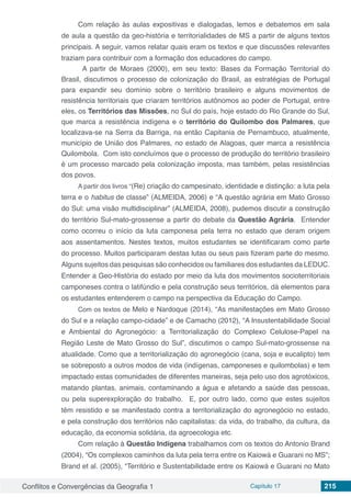 Conflitos e Convergências da Geografia 1 Capítulo 17 215
Com relação às aulas expositivas e dialogadas, lemos e debatemos em sala
de aula a questão da geo-história e territorialidades de MS a partir de alguns textos
principais. A seguir, vamos relatar quais eram os textos e que discussões relevantes
traziam para contribuir com a formação dos educadores do campo.
A partir de Moraes (2000), em seu texto: Bases da Formação Territorial do
Brasil, discutimos o processo de colonização do Brasil, as estratégias de Portugal
para expandir seu domínio sobre o território brasileiro e alguns movimentos de
resistência territoriais que criaram territórios autônomos ao poder de Portugal, entre
eles, os Territórios das Missões, no Sul do país, hoje estado do Rio Grande do Sul,
que marca a resistência indígena e o território do Quilombo dos Palmares, que
localizava-se na Serra da Barriga, na então Capitania de Pernambuco, atualmente,
município de União dos Palmares, no estado de Alagoas, quer marca a resistência
Quilombola. Com isto concluímos que o processo de produção do território brasileiro
é um processo marcado pela colonização imposta, mas também, pelas resistências
dos povos.
A partir dos livros “(Re) criação do campesinato, identidade e distinção: a luta pela
terra e o habitus de classe” (ALMEIDA, 2006) e “A questão agrária em Mato Grosso
do Sul: uma visão multidisciplinar” (ALMEIDA, 2008), pudemos discutir a construção
do território Sul-mato-grossense a partir do debate da Questão Agrária. Entender
como ocorreu o início da luta camponesa pela terra no estado que deram origem
aos assentamentos. Nestes textos, muitos estudantes se identificaram como parte
do processo. Muitos participaram destas lutas ou seus pais fizeram parte do mesmo.
Alguns sujeitos das pesquisas são conhecidos ou familiares dos estudantes da LEDUC.
Entender a Geo-História do estado por meio da luta dos movimentos socioterritoriais
camponeses contra o latifúndio e pela construção seus territórios, dá elementos para
os estudantes entenderem o campo na perspectiva da Educação do Campo.
Com os textos de Melo e Nardoque (2014), “As manifestações em Mato Grosso
do Sul e a relação campo-cidade” e de Camacho (2012), “A Insustentabilidade Social
e Ambiental do Agronegócio: a Territorialização do Complexo Celulose-Papel na
Região Leste de Mato Grosso do Sul”, discutimos o campo Sul-mato-grossense na
atualidade. Como que a territorialização do agronegócio (cana, soja e eucalipto) tem
se sobreposto a outros modos de vida (indígenas, camponeses e quilombolas) e tem
impactado estas comunidades de diferentes maneiras, seja pelo uso dos agrotóxicos,
matando plantas, animais, contaminando a água e afetando a saúde das pessoas,
ou pela superexploração do trabalho. E, por outro lado, como que estes sujeitos
têm resistido e se manifestado contra a territorialização do agronegócio no estado,
e pela construção dos territórios não capitalistas: da vida, do trabalho, da cultura, da
educação, da economia solidária, da agroecologia etc.
Com relação à Questão Indígena trabalhamos com os textos do Antonio Brand
(2004), “Os complexos caminhos da luta pela terra entre os Kaiowá e Guarani no MS”;
Brand et al. (2005), “Território e Sustentabilidade entre os Kaiowá e Guarani no Mato
 