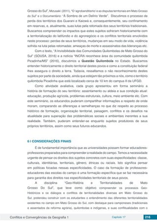 Conflitos e Convergências da Geografia 1 Capítulo 17 216
Grosso do Sul”, Mizusaki (2011), “O ‘agrobanditismo’e as disputas territoriais em Mato Grosso
do Sul” e o Documentário: “À Sombra de um Delírio Verde”. Discutimos o processo de
perda dos territórios dos Guarani e Kaiowá e, consequentemente, seu confinamento
em reservas, e, atualmente, suas lutas pela retomada dos seus territórios tradicionais.
Buscamos compreender os impactos que estes sujeitos sofreram historicamente com
a territorialização do latifúndio e do agronegócio e os conflitos territoriais envolvidos
neste processo: perdas de seus territórios, mudanças em seu modo de vida, violência
sofrida na luta pelas retomadas: ameaças de morte e assassinatos das lideranças etc.
Com o texto, “A Invisibilidade das Comunidades Quilombolas de Mato Grosso do
Sul” (SOUSA, 2016) e a notícia “INCRA reconhece área da comunidade quilombola
Picadinha/MS” (2016), discutimos a Questão Quilombola no Estado. Buscamos
entender historicamente o direito territorial destes povos e como a constituição federal
lhes assegura o direito a terra. Todavia, ressaltamos o não reconhecimento destes
sujeitos por parte da sociedade, ainda que estejam tão próximos a nós, como o território
quilombola Picadinha que está localizado cerca de 10 km do campus II da UFGD.
Como atividade avaliativa, cada grupo apresentou em forma seminário a
história de formação do seu território: assentamento ou aldeia e sua condição atual:
educação, produção agrícola, problemas estruturais, cultura, meio ambiente etc. Com
este seminário, os educandos puderam compartilhar informações a respeito de onde
moram, comparando as diferenças e semelhanças no que diz respeito ao processo
histórico de formação, organização territorial, paisagem, conflitos e os desafios na
atualidade para superação das problemáticas sociais e ambientais inerentes a sua
realidade. Também, puderam entender-se enquanto sujeitos produtores de seus
próprios territórios, assim como seus futuros educandos.
6 | 	CONSIDERAÇÕES FINAIS
É de fundamental importância que as universidades possam formar educadores-
professores preparados para compreender a realidade do campo.Temos a necessidade
urgente de pensar os direitos dos sujeitos concretos com suas especificidades: classe,
culturais, identitárias, territoriais, gênero, étnicas ou raciais. Isto significa pensar
em políticas focadas nessas especificidades. O caso da formação de professores-
educadores das escolas do campo é uma formação específica que se faz necessária
para garantia dos direitos nas especificidades territoriais de seus povos.
A disciplina “Geo-História e Territorialidades de Mato
Grosso Do Sul”, que teve como objetivo compreender os processos Geo-
Históricos e os diálogos e conflitos de territorialidades diversas em Mato Grosso do
Sul, pretendeu construir com os estudantes o entendimento das diferentes territorialidades
existentes no campo em Mato Grosso do Sul, com destaque para camponeses (tradicionais
e assentados da reforma agrária), quilombolas e indígenas, e suas conflitualidades com o
 