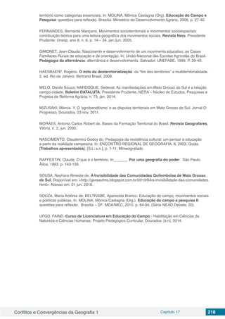 Conflitos e Convergências da Geografia 1 Capítulo 17 218
território como categorias essenciais. In: MOLINA, Mônica Castagna (Org). Educação do Campo e
Pesquisa: questões para reflexão. Brasília: Ministério do Desenvolvimento Agrário, 2006. p. 27-40.
FERNANDES, Bernardo Mançano. Movimentos socioterritoriais e movimentos socioespaciais:
contribuição teórica para uma leitura geográfica dos movimentos sociais. Revista Nera, Presidente
Prudente: Unesp, ano 8, n. 6, p. 14 – 34, jan./jun. 2005.
GIMONET, Jean-Claude. Nascimento e desenvolvimento de um movimento educativo: as Casas
Familiares Rurais de educação e de orientação. In: União Nacional das Escolas Agrícolas do Brasil.
Pedagogia da alternância: alternância e desenvolvimento. Salvador: UNEFABE, 1999. P. 39-49.
HAESBAERT, Rogério. O mito da desterritorialização: do “fim dos territórios” a multiterritorialidade.
2. ed. Rio de Janeiro: Bertrand Brasil, 2006.
MELO, Danilo Souza; NARDOQUE, Sedeval. As manifestações em Mato Grosso do Sul e a relação
campo-cidade, Boletim DATALUTA, Presidente Prudente, NERA – Núcleo de Estudos, Pesquisas e
Projetos de Reforma Agrária, n. 73, jan. 2014.
MIZUSAKI, Márcia. Y. O ‘agrobanditismo’ e as disputas territoriais em Mato Grosso do Sul. Jornal O
Progresso, Dourados, 23 nov. 2011.
MORAES, Antonio Carlos Robert de. Bases da Formação Territorial do Brasil. Revista Geografares,
Vitória, n. 2, jun. 2000.
NASCIMENTO, Claudemiro Godoy do. Pedagogia da resistência cultural: um pensar a educação
a partir da realidade campesina. In: ENCONTRO REGIONAL DE GEOGRAFIA, 8, 2003, Goiás.
[Trabalhos apresentados], [S.L: s.n.], p. 1-11. Mimeografado.
RAFFESTIN, Claude. O que é o território. In:______. Por uma geografia do poder. São Paulo:
Ática, 1993. p. 143-158.
SOUSA, Nayhara Almeida de. A Invisibilidade das Comunidades Quilombolas de Mato Grosso
do Sul. Disponível em: <http://geraaufms.blogspot.com.br/2013/04/a-invisibilidade-das-comunidades.
html>. Acesso em: 01 jun. 2016.
SOUZA, Maria Antônia de; BELTRAME, Aparecida Branco. Educação do campo, movimentos sociais
e políticas públicas. In: MOLINA, Mônica Castagna (Org.). Educação do campo e pesquisa II:
questões para reflexão. Brasília – DF: MDA/MEC, 2010. p. 84-94. (Série NEAD Debate, 20).
UFGD. FAIND. Curso de Licenciatura em Educação do Campo - Habilitação em Ciências da
Natureza e Ciências Humanas. Projeto Pedagógico Curricular, Dourados: [s.n], 2014.
 