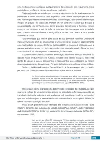 Conflitos e Convergências da Geografia 1 Capítulo 18 220
uma mediação necessária para qualquer projeto de sociedade, pois requer uma práxis
projetada em um fazer e pensar socialmente realizado.
Todo projeto de sociedade que busque o desvelamento de fenômenos ou de
problemas a serem resolvidos deve engendrar uma ciência nesta perspectiva, com
uma reprodução do conhecimento alinhada a tal concepção. Todo projeto de educação
integra um projeto de sociedade. Pensar em um ambiente escolar que busque a
universalização do conhecimento, como princípio democrático e humano, requer
esforços que escapam a sala de aula, do mesmo modo que pensar uma sociedade
que combata substancialmente a desigualdade requer uma ciência e uma escola
autônoma e crítica.
Tais dimensões que influem para a sala de aula permitem fazermos uma leitura
mais aprofundada, além de analisarmos a função social do discurso, especialmente
o da neutralidade na escola. Conforme Bakhtin (2009), o discurso é polifônico, com a
presença de várias vozes no interior de um discurso, inter-relacionado. Neste sentido,
todo discurso é social e expressa uma concepção de mundo.
A construção de um discurso sobre a educação não ocorre de modo individual ou
isolado, mas é produto histórico e fruto das tensões entre classes e grupos, não sendo
isento de valores e ações, conscientes e inconscientes, que endossam ou negam
determinados projetos de sociedade. Portanto, todo discurso é, além de social, político.
Tratando da Gestão Produtiva, Taylor (1856-1915), famoso engenheiro conhecido
por introduzir o conceito da chamada Administração Científica, afirmou:
Um dos primeiros requisitos para um homem ser apto a lidar com ferro-gusa como
ocupação regular é que ele deve ser tão estúpido e tão fleumático que mais se
assemelhe no seu quadro mental a um boi (...). Ele é tão estúpido que a palavra
‘porcentagem’ não tem qualquer significado (apud MÉSZÁROS, 2006).
O enunciado acima expressa uma determinada concepção de educação, que por
sua vez é reflexo de um determinado projeto de sociedade. A formação sugerida ao
trabalhador industrial se limitaria ao trabalho manual, repetitivo e com forte submissão,
que seja suficiente para a execução da atividade destinada sem a possibilidade de
refletir sobre sua condição e mundo.
Paulo Skarf, presidente da Federação das Indústrias do Estado de São Paulo
(FIESP), do Centro das Indústrias do Estado de São Paulo (CIESP), do Serviço Social
da Indústria (SESI-SP) e do Serviço Nacional de Aprendizagem Industrial (SENAI-SP),
escreveu em 2013:
Num ano em que o Sesi-SP vai inaugurar 70 novas escolas, equipadas com os mais
modernos laboratórios de química, física e informática, com bibliotecas, quadras
poliesportivas, boa alimentação, área de lazer, além de um bom material didático
e ensino em tempo integral, não é possível evitar a comparação com o que está
ocorrendo com as escolas públicas: depredações, violência, abandono, desistência
por parte dos professores e  falta de treinamento e capacitação dos profissionais
(disponível em <http://www.fiesp.com.br/tag/rede-bom-dia/> e <http://www.fiesp.
 