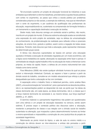 Conflitos e Convergências da Geografia 1 Capítulo 18 221
com.br/artigo/nos-investimos-em-pessoas/>.).
Tal enunciado sustenta um projeto de educação funcional às indústrias e suas
entidades (que defendem a reforma trabalhista, previdenciária e ajustes fiscais públicos
com cortes no orçamento), ao passo que critica a escola pública por problemas
considerados próprios (e não sociais, a exemplo da violência), mas que se intensificam
com o corte do orçamento, e por ausência de qualificação dos profissionais da
educação, responsabilizando-os, sustentada na compreensão de formação limitada a
um treinamento e capacitação destinada à execução de tarefas.
Deste modo, todo discurso carrega um conteúdo social e político, não neutro,
inscrita em um projeto de mundo. O discurso sobre/na educação acaba se constituindo
uma expressão de certo projeto de sociedade, seja na defesa da universalização
do conhecimento, da problematização da realidade para reflexão crítica e possíveis
soluções, do ensino livre, gratuito e público; assim como a negação de todas essas
bandeiras. Portanto, todo discurso que trate a educação, pode representar interesses
de determinado grupo social.
A tônica nos discursos supracitados se baseia em pensar uma educação
ajustada e limitada a execução de atividades reguladas por um modo econômico, sob
a lógica socio-metabólica do capital, alicerçada na separação entre fazer e pensar. A
centralidade da relação capital-trabalho influi na educação de modo a interiorizar como
próprias, as metas do capital. Assim, a defesa de um ensino instrumental tem sido
tratada como tema central.
Para Mészáros (2006) não existe qualquer atividade humana da qual se possa
excluir a intervenção intelectual. Contudo, ao separar o fazer e pensar a partir da
divisão social do trabalho, concebe-se um modelo educacional que reforça a própria
desigualdade que tanto a educação se faz crer combater.
A separação entre o trabalho físico e intelectual permitiu, como analisa Marx
(2007), uma autonomização da “consciência”, pois o pensamento se descola da prática,
isto é, as representações podem se desprender do real, ao ponto que “as ideias da
classe dominante são, em cada época, as ideias dominantes, isto é, a classe que é
a força material dominante da sociedade é, ao mesmo tempo, sua força espiritual”
(MARX, p. 47, 2007).
O domínio material e o pensamento hegemônico não podem ser questionados
com uma ciência e um projeto de educação baseados na censura, sendo assim
estéreis. É preciso expor o conteúdo político dos discursos sobre a educação,
revelando a perspectiva de classe e sua relação com a divisão social do trabalho
sustentada na alienação, que incapacita o pleno desenvolvimento humano ao limitar
o ensino-aprendizado e impossibilita a construção de uma (auto)crítica do projeto de
sociedade hegemônico.
Retornando ao ponto inicial do tópico, a sala de aula no ensino médio e a
construção da ciência devem se inter-relacionar e ambas são pensadas a partir
 