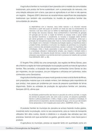 Conflitos e Convergências da Geografia 1 Capítulo 2 15
A agricultura familiar no município é bem parecida com o modelo de comunidades
tradicionais, pois produz de forma sustentável, com a preservação da natureza, cria
uma relação afetuosa com a terra, que para os agricultores é um bem e não apenas
um negócio. Diegues (2001) descreve as características específicas das populações
tradicionais que também são encontradas no modelo de agricultura familiar das
comunidades de Januária.
a) dependência com a natureza, seus ciclos naturais e os recursos naturais
renováveis a partir dos quais se constrói um modo de vida; b) conhecimento da
natureza e de seus ciclos que se reflete na elaboração das estratégias de uso e
de manejo dos recursos naturais. Esse conhecimento é transmitido de geração
em geração por via oral; c) noção de território ou espaço onde o grupo social
se reproduz econômica e socialmente; d) moradia e ocupação deste território
por várias gerações; e) importância das atividades de subsistência, ainda que a
produção de mercadorias possa estar mais ou menos desenvolvida, o que implica
uma relação com o mercado; f) reduzida acumulação capital; g) importância dada à
unidade familiar, doméstica e comunal e às relações de parentesco ou compadrio
para o exercício das atividades econômicas, sociais e culturais; h) importância das
simbologias, mitos e rituais associados á caça, pesca e atividades extrativistas;
i) a tecnologia utilizada é relativamente simples, seu impacto é limitado sobre o
meio ambiente. Há reduzida divisão técnica e social do trabalho, sobressaindo o
artesanal, cujo produtor e sua família dominam o processo de trabalho até o produto
final (DIEGUES, 2001, p. 88).
D’ Angelis Filho (2005) faz uma comparação, das regiões de Minas Gerais, para
ele o Norte é a região de maior participação na ocupação quando se trata de agricultura
familiar. Nos cerrados, a ocupação das paisagens conhecidas como Gerais se deu
por migrantes, ora por europeus, ora por indígenas e africanos em quilombos, todos
conhecidos como Geraizeiros.
Aagricultura familiar possui um peso muito grande no meio rural do Norte de Minas,
com proporções maiores que a do estado mineiro, tem destaque pela importância do
que produz, mas passa por problemas por causa da pequena quantidade de terras
disponíveis. Sobre as unidades de produção da agricultura familiar em Januária,
Sampaio (2013), afirma que:
As atividades predominantes são lavoura e pecuária de corte ou de leite, e criação
de animais de pequeno porte, tais como aves e suínos, em pequena quantidade.
Dentre o cultivos predominam, o milho, o feijão, a cana, a mandioca e hortaliças. O
plantio de arroz é esporádico, devido à escassez de água, uma vez que não existem
terras apropriadas e nem irrigação para esse cultivo. (SAMPAIO, 2013, p. 145).
O produtor familiar do município de Januária se arrisca fazendo muitos gastos,
investindo tanto na produção, como no seu escoamento, pois os meios de transporte
utilizados têm altos custos, devido à distância e a situação das estradas que são
precárias, fazendo com que aumentam os gastos, gerando assim, mais riscos para o
produtor.
A agricultura no município, precisa se expandir tanto em quantidade como em
 