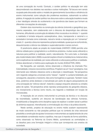 Conflitos e Convergências da Geografia 1 Capítulo 18 222
de uma concepção de mundo. Contudo, o caráter político na educação tem sido
desconsiderado nos debates nas escolas e outras instituições. Tal lacuna vem sendo
ocupada pela discussão sobre o modelo de gerenciamento burocrático e eficiência do
ensino instrumental, como solução dos problemas escolares, sobremodo na esfera
pública. A negação do caráter político nos discursos sobre a educação brasileira revela
o teor ideológico através do ocultamento e da ignorância das bases que formam as
diferentes concepções de educação.
Existem dois movimentos na construção da ciência (incluindo a geográfica) que,
mesmo separados, vem colaborando com o discurso de desprestígio das ciências
humanas, dificultando a construção do debate crítico na escola e na ciência: 1 - quando
a realidade é tomada enquanto autoexplicativa, clara, transparente e racional e a
sociedade é tomada como ordenada, natural e tende a imposição por um “consenso”
criado; 2 – quando o discurso representa a própria realidade, quase que se confundindo,
desautorizando a ciência nos debates e supervalorizando o senso comum.
O positivismo aliado ao projeto de modernidade (HARVEY, 2008) permite uma
ciência voltada para o pragmatismo e a eficiência produtiva, muitas vezes utilizando a
natureza para justificar a realidade, assim, naturalizando. Por outro lado, a chamada
pós-modernidade(idem,2008)esuasderivaçõescriticamametateoriaoumetanarrativa
como explicativas da realidade, por vezes utilizando a cultura para justificar a realidade.
Ambos abandonam a história para explicação do mundo (EAGLETON, 2005).
Na Geografia, por exemplo, temos observado a influência da chamada Pós-
Colonialidade, inclusive nos eventos científicos. Propõem-se um “novo” paradigma, mas
retornando aos métodos clássicos como a descrição e classificação. Tal perspectiva
vem negando categorias universais como “classe”, “capital” e a própria totalidade, por
conseguinte, atacando o marxismo, tido como homogêneo e superado. Também nesta
área, podemos ainda destacar a manutenção por parte de alguns pesquisadores de
uma concepção de “ciência natural”, tratando o espaço enquanto absoluto ou simples
palco de ações. Tal perspectiva ainda reproduz pressupostos da geografia clássica,
ora incorporando a técnica como neutra, ora negando a totalidade em função de
microescalas.
A imposição de um ensino instrumental na primazia da técnica e no discurso
da neutralidade, sustenta um discurso de banalização das ciências humanas,
inviabilizando a Geografia como disciplina capaz de explicar o caráter social e político
da dinâmica espacial, intensificando a criminalização da crítica e da prática docente.
Neste sentido, projetos de educação no ensino médio acabam expressando
de modo consciente ou não posições políticas que no contexto de crise estrutural
possibilita a construção de ajustes funcionais e instrumentais ao capital através de uma
racionalidade considerada neutra e apolítica, mas que é imposta de forma autoritária,
como observado na Reforma do Ensino Médio, aumentando as contradições e
os desafios para uma formação integral e crítica que corresponda aos anseios da
sociedade.
 