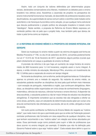 Conflitos e Convergências da Geografia 1 Capítulo 18 223
Assim, todo um conjunto de valores defendidos por determinados grupos
sociais, declarados conservadores e/ou liberais, modelaram os debates para o ensino
brasileiro nos últimos anos. Assistimos a ascensão de projetos na perspectiva do
ensino instrumental funcional ao mercado, do descrédito de professores taxados como
doutrinadores, da superioridade do senso comum sobre o científico (este tratado como
autoritário) e da hierarquia burocrática como solução, já que qualquer tema estrutural
que discuta publicamente o projeto político da educação brasileira é tratado como
“ideológico”. Neste sentido, a proposta de Reforma do Ensino Médio expressa um
conteúdo político não só pelo que o projeto trata, mas também pelo que deixou de
tratar e pela forma como se implanta.
2 | 	A REFORMA DO ENSINO MÉDIO E A PROPOSTA DO ENSINO INTEGRAL EM
SERGIPE
Sobre as mudanças no ensino médio a partir da reforma divulgada sob forma de
Medida Provisória nº 746, no dia 24 de setembro de 2016, convertida posteriormente
na Lei nº 13.415 de 16 de fevereiro de 2017, apontamos alguns pontos cruciais que
põem diretamente em xeque a qualidade do ensino no Brasil.
A previsão da reforma é de que haja um aumento da carga horária do ensino
médio de 800 horas/ano para 1,4 mil horas/ano, exigindo assim o turno integral. À
época, o então ministro da educação, Mendonça Filho, anunciou um investimento de
R$ 1,5 bilhão para a expansão do ensino em tempo integral.
No tocante às disciplinas, com a reforma, serão obrigatórias todas as 13 disciplinas
apenas no primeiro ano e metade do segundo. No restante do ensino médio, os
estudantes poderão escolher as disciplinas da área pela qual tenham mais interesse
- com exceção de português, matemática e inglês, que continuam obrigatórias. Além
disso, as disciplinas estão organizadas em cinco áreas de conhecimento (linguagens,
matemática, ciências da natureza, ciências humanas e ensino técnico). A depender da
área escolhida, o estudante poderá ou não ter maior ênfase de estudos nas disciplinas
obrigatórias. É importante considerar que as escolas não são obrigadas a ofertar as
cinco áreas, portanto, caso um estudante de determinada escola optar por cursar uma
área de conhecimento não ofertada por sua escola, ele se vê, então, obrigado a mudar
de escola.
Um outro ponto conflitante na Reforma do Ensino Médio diz respeito ao “notório
saber”, que nada mais é do que a permissão para que os entes da Federação possam
contratar profissionais não formados em área específica de qualquer disciplina, mas
que tenham reconhecido o seu “notório saber” em relação aos temas abordados por
estas. Essa permissão surge como pretexto para suprir a falta de professores que
deve ocorrer no ensino integral, por exemplo. O detalhe que não há definição pelo
Governo Federal sobre o que seja “notório saber”. Cada estado deve definir o que é e
 