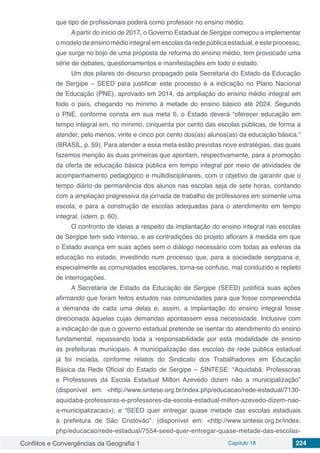 Conflitos e Convergências da Geografia 1 Capítulo 18 224
que tipo de profissionais poderá como professor no ensino médio.
A partir do início de 2017, o Governo Estadual de Sergipe começou a implementar
o modelo de ensino médio integral em escolas da rede pública estadual, e este processo,
que surge no bojo de uma proposta de reforma do ensino médio, tem provocado uma
série de debates, questionamentos e manifestações em todo o estado.
Um dos pilares do discurso propagado pela Secretaria do Estado da Educação
de Sergipe – SEED para justificar este processo é a indicação no Plano Nacional
de Educação (PNE), aprovado em 2014, da ampliação do ensino médio integral em
todo o país, chegando no mínimo à metade do ensino básico até 2024. Segundo
o PNE, conforme consta em sua meta 6, o Estado deverá “oferecer educação em
tempo integral em, no mínimo, cinquenta por cento das escolas públicas, de forma a
atender, pelo menos, vinte e cinco por cento dos(as) alunos(as) da educação básica.”
(BRASIL, p. 59). Para atender a essa meta estão previstas nove estratégias, das quais
fazemos menção às duas primeiras que apontam, respectivamente, para a promoção
da oferta de educação básica pública em tempo integral por meio de atividades de
acompanhamento pedagógico e multidisciplinares, com o objetivo de garantir que o
tempo diário de permanência dos alunos nas escolas seja de sete horas, contando
com a ampliação progressiva da jornada de trabalho de professores em somente uma
escola; e para a construção de escolas adequadas para o atendimento em tempo
integral. (idem, p. 60).
O confronto de ideias a respeito da implantação do ensino integral nas escolas
de Sergipe tem sido intenso, e as contradições do projeto afloram à medida em que
o Estado avança em suas ações sem o diálogo necessário com todas as esferas da
educação no estado, investindo num processo que, para a sociedade sergipana e,
especialmente as comunidades escolares, torna-se confuso, mal conduzido e repleto
de interrogações.
A Secretaria de Estado da Educação de Sergipe (SEED) justifica suas ações
afirmando que foram feitos estudos nas comunidades para que fosse compreendida
a demanda de cada uma delas e, assim, a implantação do ensino integral fosse
direcionada àquelas cujas demandas apontassem essa necessidade. Inclusive com
a indicação de que o governo estadual pretende se isentar do atendimento do ensino
fundamental, repassando toda a responsabilidade por esta modalidade de ensino
às prefeituras municipais. A municipalização das escolas da rede pública estadual
já foi iniciada, conforme relatos do Sindicato dos Trabalhadores em Educação
Básica da Rede Oficial do Estado de Sergipe – SINTESE: “Aquidabã: Professoras
e Professores da Escola Estadual Milton Azevedo dizem não a municipalização”
(disponível em: <http://www.sintese.org.br/index.php/educacao/rede-estadual/7130-
aquidaba-professoras-e-professores-da-escola-estadual-milton-azevedo-dizem-nao-
a-municipalizacao>); e “SEED quer entregar quase metade das escolas estaduais
à prefeitura de São Cristóvão”. (disponível em: <http://www.sintese.org.br/index.
php/educacao/rede-estadual/7554-seed-quer-entregar-quase-metade-das-escolas-
 