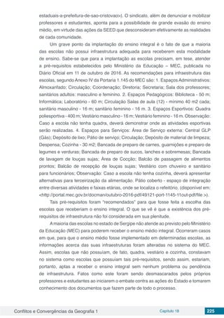 Conflitos e Convergências da Geografia 1 Capítulo 18 225
estaduais-a-prefeitura-de-sao-cristovao>). O sindicato, além de denunciar e mobilizar
professores e estudantes, aponta para a possibilidade de grande evasão do ensino
médio, em virtude das ações da SEED que desconsideram efetivamente as realidades
de cada comunidade.
Um grave ponto da implantação do ensino integral é o fato de que a maioria
das escolas não possui infraestrutura adequada para receberem esta modalidade
de ensino. Sabe-se que para a implantação as escolas precisam, em tese, atender
a pré-requisitos estabelecidos pelo Ministério da Educação – MEC, publicada no
Diário Oficial em 11 de outubro de 2016. As recomendações para infraestrutura das
escolas, segundo Anexo IV da Portaria 1.145 do MEC são: 1. Espaços Administrativos:
Almoxarifado; Circulação; Coordenação; Diretoria; Secretaria; Sala dos professores;
sanitários adultos: masculino e feminino. 2. Espaços Pedagógicos: Biblioteca - 50 m;
Informática; Laboratório - 60 m; Circulação Salas de aula (12) - mínimo 40 m2 cada;
sanitário masculino - 16 m; sanitário feminino - 16 m. 3. Espaços Esportivos: Quadra
poliesportiva - 400 m; Vestiário masculino - 16 m; Vestiário feminino - 16 m. Observação:
Caso a escola não tenha quadra, deverá demonstrar onde as atividades esportivas
serão realizadas. 4. Espaços para Serviços: Área de Serviço externa: Central GLP
(Gás); Depósito de lixo; Pátio de serviço; Circulação; Depósito de material de limpeza;
Despensa; Cozinha - 30 m2; Bancada de preparo de carnes, guarnições e preparo de
legumes e verduras; Bancada de preparo de sucos, lanches e sobremesas; Bancada
de lavagem de louças sujas; Área de Cocção; Balcão de passagem de alimentos
prontos; Balcão de recepção de louças sujas; Vestiário com chuveiro e sanitário
para funcionários; Observação: Caso a escola não tenha cozinha, deverá apresentar
alternativas para terceirização da alimentação. Pátio coberto - espaço de integração
entre diversas atividades e faixas etárias, onde se localiza o refeitório. (disponível em:
<http://portal.mec.gov.br/docman/outubro-2016-pdf/49121-port-1145-11out-pdf/file >).
Tais pré-requisitos foram “recomendados” para que fosse feita a escolha das
escolas que receberiam o ensino integral. O que se vê é que a existência dos pré-
requisitos de infraestrutura não foi considerada em sua plenitude.
Amaioria das escolas no estado de Sergipe não atende ao previsto pelo Ministério
da Educação (MEC) para poderem receber o ensino médio integral. Ocorreram casos
em que, para que o ensino médio fosse implementado em determinadas escolas, as
informações acerca das suas infraestruturas foram alteradas no sistema do MEC.
Assim, escolas que não possuíam, de fato, quadra, vestiário e cozinha, constavam
no sistema como escolas que possuíam tais pré-requisitos, sendo assim, estariam,
portanto, aptas a receber o ensino integral sem nenhum problema ou pendência
de infraestrutura. Fatos como este foram sendo desmascarados pelos próprios
professores e estudantes ao iniciarem o embate contra as ações do Estado e tomarem
conhecimento dos documentos que fazem parte de todo o processo.
 
