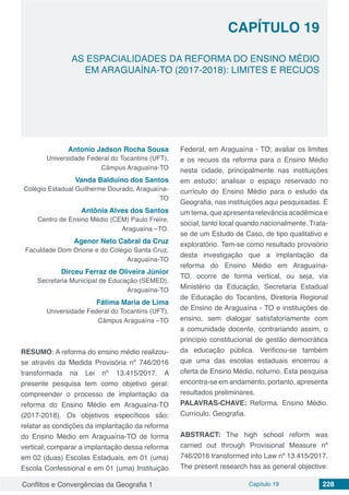 Conflitos e Convergências da Geografia 1 Capítulo 19 228
CAPÍTULO 19
doi
AS ESPACIALIDADES DA REFORMA DO ENSINO MÉDIO
EM ARAGUAÍNA-TO (2017-2018): LIMITES E RECUOS
Antonio Jadson Rocha Sousa
Universidade Federal do Tocantins (UFT),
Câmpus Araguaína-TO
Vanda Balduíno dos Santos
Colégio Estadual Guilherme Dourado, Araguaína-
TO
Antônia Alves dos Santos
Centro de Ensino Médio (CEM) Paulo Freire,
Araguaína –TO.
Agenor Neto Cabral da Cruz
Faculdade Dom Orione e do Colégio Santa Cruz,
Araguaína-TO
Dirceu Ferraz de Oliveira Jùnior
Secretaria Municipal de Educação (SEMED),
Araguaína-TO
Fátima Maria de Lima
Universidade Federal do Tocantins (UFT),
Câmpus Araguaína –TO
RESUMO: A reforma do ensino médio realizou-
se através da Medida Provisória nº 746/2016
transformada na Lei nº 13.415/2017. A
presente pesquisa tem como objetivo geral:
compreender o processo de implantação da
reforma do Ensino Médio em Araguaína-TO
(2017-2018). Os objetivos específicos são:
relatar as condições da implantação da reforma
do Ensino Médio em Araguaína-TO de forma
vertical; comparar a implantação dessa reforma
em 02 (duas) Escolas Estaduais, em 01 (uma)
Escola Confessional e em 01 (uma) Instituição
Federal, em Araguaína - TO; avaliar os limites
e os recuos da reforma para o Ensino Médio
nesta cidade, principalmente nas instituições
em estudo; analisar o espaço reservado no
currículo do Ensino Médio para o estudo da
Geografia, nas instituições aqui pesquisadas. É
um tema, que apresenta relevância acadêmica e
social, tanto local quando nacionalmente. Trata-
se de um Estudo de Caso, de tipo qualitativo e
exploratório. Tem-se como resultado provisório
desta investigação que a implantação da
reforma do Ensino Médio em Araguaína-
TO, ocorre de forma vertical, ou seja, via
Ministério da Educação, Secretaria Estadual
de Educação do Tocantins, Diretoria Regional
de Ensino de Araguaína - TO e instituições de
ensino, sem dialogar satisfatoriamente com
a comunidade docente, contrariando assim, o
princípio constitucional de gestão democrática
da educação pública. Verificou-se também
que uma das escolas estaduais encerrou a
oferta de Ensino Médio, noturno. Esta pesquisa
encontra-se em andamento, portanto, apresenta
resultados preliminares.
PALAVRAS-CHAVE: Reforma. Ensino Médio.
Currículo. Geografia.
ABSTRACT: The high school reform was
carried out through Provisional Measure nº
746/2016 transformed into Law nº 13.415/2017.
The present research has as general objective:
 