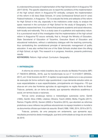 Conflitos e Convergências da Geografia 1 Capítulo 19 229
to understand the process of implementation of the High School reform inAraguaína-TO
(2017-2018). The specific objectives are: to report the conditions of the implementation
of the high school reform in Araguaína-TO vertically; compare the implementation
of this reform in 02 (two) State Schools, 01 (one) Confessional School and 01 (one)
Federal Institution, in Araguaína - TO; to evaluate the limits and setbacks of the reform
for High School in this city, especially in the institutions under study; to analyze the
space reserved in the curriculum of High School for the study of Geography, in the
institutions researched here. It is a theme that presents academic and social relevance,
both locally and nationally. This is a study case of a qualitative and exploratory nature.
It is a provisional result of this investigation that the implementation of the high school
reform in Araguaína-TO occurs vertically, that is, through the Ministry of Education,
State Secretariat of Education of Tocantins, Executive Board of Education and
educational institutions, without a satisfactory dialogue with the teaching community,
thus contradicting the constitutional principle of democratic management of public
education. It was also verified that one of the State Schools shutted down the offerig
of High School, at night. This research is in progress, therefore, presents preliminary
results.
KEYWORDS: Reform. High school. Curriculum. Geography.
1 | 	INTRODUÇÃO
A reforma do ensino médio brasileira deu-se através da Medida Provisória (MP)
nº 746/2016 (BRASIL, 2016), que foi transformada na Lei nº 13.415/2017 (BRASIL,
2017), em 16 de fevereiro de 2017. A rapidez na aprovação desta Lei e o seu processo
de execução de forma vertical é algo questionável, o que demanda estudos sobre as
suas espacialidades e suas especificidades, principalmente em Araguaína –TO que
situa-se em uma das fronteiras agrícolas do agronegócio na região Norte do Brasil.
Trata-se, portanto, de um tema de estudo, que apresenta relevância acadêmica e
social, em termos locais e nacionais.
Tem-se como arcabouço teórico e metodológico autores/as como: Gentili
(1995), Gentili; Silva (1999), Libâneo; Oliveira; Toschi (2003); Motta; Frigotto (2017),
Ramos; Frigotto (2016), Saviani (2002) e Tocantins (2015), que abordam as reformas
produtivas e seus reflexos nas políticas educacionais no espaço brasileiro e mundial e
os documentos oficiais que tratam do assunto: Brasil (1988, 1996, 2014, 2016 e 2017).
Trata-se, portanto, de uma pesquisa em andamento, que apresenta aqui,
resultados provisórios desta investigação, que terá continuidade ao longo do ano letivo
de 2019.
 