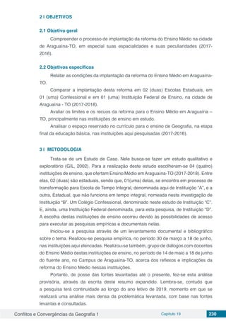 Conflitos e Convergências da Geografia 1 Capítulo 19 230
2 | 	OBJETIVOS
2.1	Objetivo geral
Compreender o processo de implantação da reforma do Ensino Médio na cidade
de Araguaína-TO, em especial suas espacialidades e suas peculiaridades (2017-
2018).
2.2	Objetivos específicos
Relatar as condições da implantação da reforma do Ensino Médio em Araguaína-
TO.
Comparar a implantação desta reforma em 02 (duas) Escolas Estaduais, em
01 (uma) Confessional e em 01 (uma) Instituição Federal de Ensino, na cidade de
Araguaína - TO (2017-2018).
Avaliar os limites e os recuos da reforma para o Ensino Médio em Araguaína –
TO, principalmente nas instituições de ensino em estudo.
Analisar o espaço reservado no currículo para o ensino de Geografia, na etapa
final da educação básica, nas instituições aqui pesquisadas (2017-2018).
3 | 	METODOLOGIA
Trata-se de um Estudo de Caso. Nele busca-se fazer um estudo qualitativo e
exploratório (GIL, 2002). Para a realização deste estudo escolheram-se 04 (quatro)
instituições de ensino, que ofertam Ensino Médio emAraguaína-TO (2017-2018). Entre
elas, 02 (duas) são estaduais, sendo que, 01(uma) delas, se encontra em processo de
transformação para Escola de Tempo Integral, denominada aqui de Instituição “A”, e a
outra, Estadual, que não funciona em tempo integral, nomeada nesta investigação de
Instituição “B”. Um Colégio Confessional, denominado neste estudo de Instituição “C”.
E, ainda, uma Instituição Federal denominada, para esta pesquisa, de Instituição “D”.
A escolha destas instituições de ensino ocorreu devido às possibilidades de acesso
para executar as pesquisas empíricas e documentais nelas.
Iniciou-se a pesquisa através de um levantamento documental e bibliográfico
sobre o tema. Realizou-se pesquisa empírica, no período 30 de março a 18 de junho,
nas instituições aqui elencadas. Realizou-se também, grupo de diálogos com docentes
do Ensino Médio destas instituições de ensino, no período de 14 de maio a 18 de junho
do fluente ano, no Campus de Araguaína-TO, acerca dos reflexos e implicações da
reforma do Ensino Médio nessas instituições.
Portanto, de posse das fontes levantadas até o presente, fez-se esta análise
provisória, através da escrita deste resumo expandido. Lembra-se, contudo que
a pesquisa terá continuidade ao longo do ano letivo de 2019, momento em que se
realizará uma análise mais densa da problemática levantada, com base nas fontes
levantas e consultadas.
 