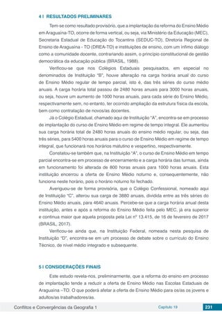 Conflitos e Convergências da Geografia 1 Capítulo 19 231
4 | 	RESULTADOS PRELIMINARES
Tem-se como resultado provisório, que a implantação da reforma do Ensino Médio
em Araguaína-TO, ocorre de forma vertical, ou seja, via Ministério da Educação (MEC),
Secretaria Estadual de Educação do Tocantins (SEDUC-TO), Diretoria Regional de
Ensino de Araguaína - TO (DREA-TO) e instituições de ensino, com um ínfimo diálogo
como a comunidade docente, contrariando assim, o princípio constitucional de gestão
democrática da educação pública (BRASIL, 1988).
Verificou-se que nos Colégios Estaduais pesquisados, em especial no
denominados de Instituição “B”, houve alteração na carga horária anual do curso
de Ensino Médio regular de tempo parcial, isto é, das três séries do curso médio
anuais. A carga horária total passou de 2480 horas anuais para 3000 horas anuais,
ou seja, houve um aumento de 1000 horas anuais, para cada série do Ensino Médio,
respectivamente sem, no entanto, ter ocorrido ampliação da estrutura física da escola,
bem como contratação de novos/as docentes.
Já o Colégio Estadual, chamado aqui de Instituição “A”, encontra-se em processo
de implantação do curso de Ensino Médio em regime de tempo integral. Ele aumentou
sua carga horária total de 2480 horas anuais do ensino médio regular, ou seja, das
três séries, para 5400 horas anuais para o curso de Ensino Médio em regime de tempo
integral, que funcionará nos horários matutino e vespertino, respectivamente.
Constatou-se também que, na Instituição “A”, o curso de Ensino Médio em tempo
parcial encontra-se em processo de encerramento e a carga horária das turmas, ainda
em funcionamento foi alterada de 800 horas anuais para 1000 horas anuais. Esta
instituição encerrou a oferta de Ensino Médio noturno e, consequentemente, não
funciona neste horário, pois o horário noturno foi fechado.
Averiguou-se de forma provisória, que o Colégio Confessional, nomeado aqui
de Instituição “C”, alterou sua carga de 3880 anuais, dividida entre as três séries do
Ensino Médio anuais, para 4640 anuais. Percebe-se que a carga horária anual desta
instituição, antes e após a reforma do Ensino Médio feita pelo MEC, já era superior
e continua maior que aquela proposta pela Lei nº 13.415, de 16 de fevereiro de 2017
(BRASIL, 2017).
Verificou-se ainda que, na Instituição Federal, nomeada nesta pesquisa de
Instituição “D”, encontra-se em um processo de debate sobre o currículo do Ensino
Técnico, de nível médio integrado e subsequente.
5 | 	CONSIDERAÇÕES FINAIS
Este estudo revela-nos, preliminarmente, que a reforma do ensino em processo
de implantação tende a reduzir a oferta de Ensino Médio nas Escolas Estaduais de
Araguaína –TO. O que poderá afetar a oferta de Ensino Médio para os/as os jovens e
adultos/as trabalhadores/as.
 