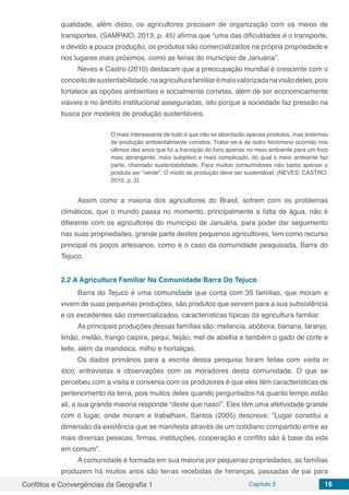 Conflitos e Convergências da Geografia 1 Capítulo 2 16
qualidade, além disso, os agricultores precisam de organização com os meios de
transportes, (SAMPAIO, 2013, p. 45) afirma que “uma das dificuldades é o transporte,
e devido a pouca produção, os produtos são comercializados na própria propriedade e
nos lugares mais próximos, como as feiras do município de Januária”.
Neves e Castro (2010) destacam que a preocupação mundial é crescente com o
conceitodesustentabilidade,naagriculturafamiliarémaisvalorizadanavisãodeles,pois
fortalece as opções ambientais e socialmente corretas, além de ser economicamente
viáveis e no âmbito institucional asseguradas, isto porque a sociedade faz pressão na
busca por modelos de produção sustentáveis.
O mais interessante de tudo é que não se abordarão apenas produtos, mas sistemas
de produção ambientalmente corretos. Tratar-se-á de outro fenômeno ocorrido nos
últimos dez anos que foi a transição do foco apenas no meio ambiente para um foco
mais abrangente, mais subjetivo e mais complicado, do qual o meio ambiente faz
parte, chamado sustentabilidade. Para muitos consumidores não basta apenas o
produto ser “verde”. O modo de produção deve ser sustentável. (NEVES; CASTRO,
2010, p. 3).
Assim como a maioria dos agricultores do Brasil, sofrem com os problemas
climáticos, que o mundo passa no momento, principalmente a falta de água, não é
diferente com os agricultores do município de Januária, para poder dar seguimento
nas suas propriedades, grande parte destes pequenos agricultores, tem como recurso
principal os poços artesianos, como é o caso da comunidade pesquisada, Barra do
Tejuco.
2.2	A Agricultura Familiar Na Comunidade Barra Do Tejuco
Barra do Tejuco é uma comunidade que conta com 35 famílias, que moram e
vivem de suas pequenas produções, são produtos que servem para a sua subsistência
e os excedentes são comercializados, características típicas da agricultura familiar.
As principais produções dessas famílias são: melancia, abóbora, banana, laranja,
limão, melão, frango caipira, pequi, feijão, mel de abelha e também o gado de corte e
leite, além da mandioca, milho e hortaliças.
Os dados primários para a escrita dessa pesquisa foram feitas com visita in
loco, entrevistas e observações com os moradores desta comunidade. O que se
percebeu com a visita e conversa com os produtores é que eles têm características de
pertencimento da terra, pois muitos deles quando perguntados há quanto tempo estão
ali, a sua grande maioria responde “deste que nasci”. Eles têm uma afetividade grande
com o lugar, onde moram e trabalham, Santos (2005) descreve: “Lugar constitui a
dimensão da existência que se manifesta através de um cotidiano compartido entre as
mais diversas pessoas, firmas, instituições, cooperação e conflito são à base da vida
em comum”.
A comunidade é formada em sua maioria por pequenas propriedades, as famílias
produzem há muitos anos são terras recebidas de heranças, passadas de pai para
 