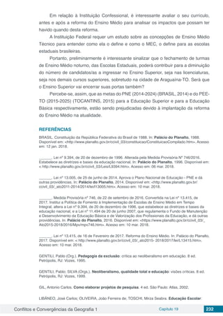 Conflitos e Convergências da Geografia 1 Capítulo 19 232
Em relação à Instituição Confessional, é interessante avaliar o seu currículo,
antes e após a reforma do Ensino Médio para analisar os impactos que possam ter
havido quando desta reforma.
A Instituição Federal requer um estudo sobre as concepções de Ensino Médio
Técnico para entender como ela o define e como o MEC, o define para as escolas
estaduais brasileiras.
Portanto, preliminarmente é interessante sinalizar que o fechamento de turmas
de Ensino Médio noturno, das Escolas Estaduais, poderá contribuir para a diminuição
do número de candidatos/as a ingressar no Ensino Superior, seja nas licenciaturas,
seja nos demais cursos superiores, sobretudo na cidade de Araguaína-TO. Será que
o Ensino Superior vai encerrar suas portas também?
Percebe-se, assim, que as metas do PNE (2014-2024) (BRASIL, 2014) e do PEE-
TO (2015-2025) (TOCANTINS, 2015) para a Educação Superior e para a Educação
Básica respectivamente, estão sendo prejudicadas devido à implantação da reforma
do Ensino Médio na atualidade.
REFERÊNCIAS
BRASIL. Constituição da República Federativa do Brasil de 1988. In: Palácio do Planalto, 1988.
Disponível em: <http://www.planalto.gov.br/ccivil_03/constituicao/ConstituicaoCompilado.htm>. Acesso
em: 12 jan. 2018.
______. Lei nº 9.394, de 20 de dezembro de 1996. Alterada pela Medida Provisória Nº 746/2016.
Estabelece as diretrizes e bases da educação nacional. In: Palácio do Planalto, 1996. Disponível em:
< http://www.planalto.gov.br/ccivil_03/Leis/L9394.htm>. Acesso em: 06 mar. 2018.
______. Lei nº 13.005, de 25 de junho de 2014. Aprova o Plano Nacional de Educação - PNE e dá
outras providências. In: Palácio do Planalto, 2014. Disponível em: <http://www.planalto.gov.br/
ccivil_03/_ato2011-2014/2014/lei/l13005.htm>. Acesso em: 10 mar. 2018.
______. Medida Provisória nº 746, de 22 de setembro de 2016. Convertida na Lei nº 13.415, de
2017. Institui a Política de Fomento à Implementação de Escolas de Ensino Médio em Tempo
Integral, altera a Lei nº 9.394, de 20 de dezembro de 1996, que estabelece as diretrizes e bases da
educação nacional, e a Lei nº 11.494 de 20 de junho 2007, que regulamenta o Fundo de Manutenção
e Desenvolvimento da Educação Básica e de Valorização dos Profissionais da Educação, e dá outras
providências. In: Palácio do Planalto, 2016. Disponível em: <https://www.planalto.gov.br/ccivil_03/_
Ato2015-2018/2016/Mpv/mpv746.htm>. Acesso em: 10 mar. 2018.
______. Lei nº 13.415, de 16 de Fevereiro de 2017. Reforma do Ensino Médio. In: Palácio do Planalto,
2017. Disponível em: < http://www.planalto.gov.br/ccivil_03/_ato2015- 2018/2017/lei/L13415.htm>.
Acesso em: 10 mar. 2018.
GENTILI, Pablo (Org.). Pedagogia da exclusão: crítica ao neoliberalismo em educação. 8 ed.
Petrópolis, RJ: Vozes, 1995.
GENTILI, Pablo; SILVA (Orgs.). Neoliberalismo, qualidade total e educação: visões críticas. 8 ed.
Petrópolis, RJ: Vozes, 1999.
GIL, Antonio Carlos. Como elaborar projetos de pesquisa. 4 ed. São Paulo: Atlas, 2002.
LIBÂNEO, José Carlos; OLIVEIRA, João Ferreira de; TOSCHI, Mirza Seabra. Educação Escolar:
 