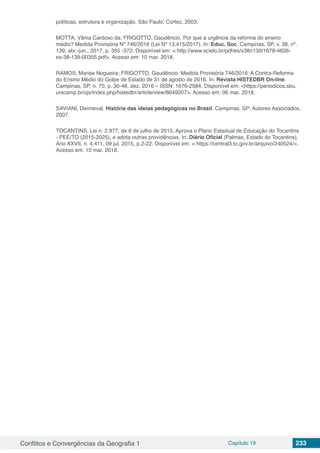 Conflitos e Convergências da Geografia 1 Capítulo 19 233
políticas, estrutura e organização. São Paulo: Cortez, 2003.
MOTTA, Vânia Cardoso da; FRIGOTTO, Gaudêncio. Por que a urgência da reforma do ensino
médio? Medida Provisória Nº 746/2016 (Lei Nº 13.415/2017). In: Educ. Soc. Campinas, SP, v. 38, nº.
139, abr.-jun., 2017, p. 355 -372. Disponível em: < http://www.scielo.br/pdf/es/v38n139/1678-4626-
es-38-139-00355.pdf>. Acesso em: 10 mar. 2018.
RAMOS; Marise Nogueira; FRIGOTTO, Gaudêncio. Medida Provisória 746/2016: A Contra-Reforma
do Ensino Médio do Golpe de Estado de 31 de agosto de 2016. In: Revista HISTEDBR On-line.
Campinas, SP, n. 70, p. 30-48, dez. 2016 – ISSN: 1676-2584. Disponível em: <https://periodicos.sbu.
unicamp.br/ojs/index.php/histedbr/article/view/8649207>. Acesso em: 06 mar. 2018.
SAVIANI, Dermeval. História das ideias pedagógicas no Brasil. Campinas, SP: Autores Associados,
2007.
TOCANTINS. Lei n. 2.977, de 8 de julho de 2015. Aprova o Plano Estadual de Educação do Tocantins
- PEE/TO (2015-2025), e adota outras providências. In: Diário Oficial (Palmas, Estado do Tocantins),
Ano XXVII, n. 4.411, 09 jul. 2015, p.2-22. Disponível em: < https://central3.to.gov.br/arquivo/240524/>.
Acesso em: 10 mar. 2018.
 