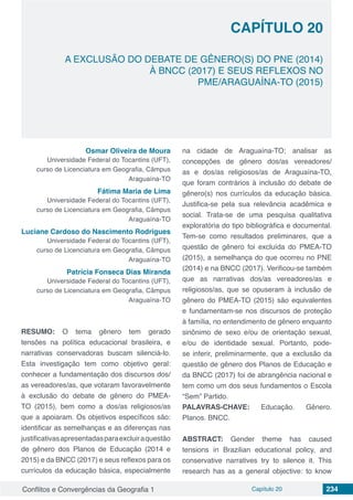 Conflitos e Convergências da Geografia 1 Capítulo 20 234
A EXCLUSÃO DO DEBATE DE GÊNERO(S) DO PNE (2014)
À BNCC (2017) E SEUS REFLEXOS NO
PME/ARAGUAÍNA-TO (2015)
CAPÍTULO 20
doi
Osmar Oliveira de Moura
Universidade Federal do Tocantins (UFT),
curso de Licenciatura em Geografia, Câmpus
Araguaína-TO
Fátima Maria de Lima
Universidade Federal do Tocantins (UFT),
curso de Licenciatura em Geografia, Câmpus
Araguaína-TO
Luciane Cardoso do Nascimento Rodrigues
Universidade Federal do Tocantins (UFT),
curso de Licenciatura em Geografia, Câmpus
Araguaína-TO
Patrícia Fonseca Dias Miranda
Universidade Federal do Tocantins (UFT),
curso de Licenciatura em Geografia, Câmpus
Araguaína-TO
RESUMO: O tema gênero tem gerado
tensões na política educacional brasileira, e
narrativas conservadoras buscam silenciá-lo.
Esta investigação tem como objetivo geral:
conhecer a fundamentação dos discursos dos/
as vereadores/as, que votaram favoravelmente
à exclusão do debate de gênero do PMEA-
TO (2015), bem como a dos/as religiosos/as
que a apoiaram. Os objetivos específicos são:
identificar as semelhanças e as diferenças nas
justificativasapresentadasparaexcluiraquestão
de gênero dos Planos de Educação (2014 e
2015) e da BNCC (2017) e seus reflexos para os
currículos da educação básica, especialmente
na cidade de Araguaína-TO; analisar as
concepções de gênero dos/as vereadores/
as e dos/as religiosos/as de Araguaína-TO,
que foram contrários à inclusão do debate de
gênero(s) nos currículos da educação básica.
Justifica-se pela sua relevância acadêmica e
social. Trata-se de uma pesquisa qualitativa
exploratória do tipo bibliográfica e documental.
Tem-se como resultados preliminares, que a
questão de gênero foi excluída do PMEA-TO
(2015), a semelhança do que ocorreu no PNE
(2014) e na BNCC (2017). Verificou-se também
que as narrativas dos/as vereadores/as e
religiosos/as, que se opuseram à inclusão de
gênero do PMEA-TO (2015) são equivalentes
e fundamentam-se nos discursos de proteção
à família, no entendimento de gênero enquanto
sinônimo de sexo e/ou de orientação sexual,
e/ou de identidade sexual. Portanto, pode-
se inferir, preliminarmente, que a exclusão da
questão de gênero dos Planos de Educação e
da BNCC (2017) foi de abrangência nacional e
tem como um dos seus fundamentos o Escola
“Sem” Partido.
PALAVRAS-CHAVE: Educação. Gênero.
Planos. BNCC.
ABSTRACT: Gender theme has caused
tensions in Brazilian educational policy, and
conservative narratives try to silence it. This
research has as a general objective: to know
 