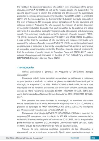 Conflitos e Convergências da Geografia 1 Capítulo 20 235
the validity of the councilors’ speeches, who voted in favor of exclusion of the gender
discussion in PMEA-TO (2015), as well as the religious people who supported it. The
specific objectives are: to identify the similarities and differences in the justificatives
presented to eliminate gender issues of the Education Plans (2014 and 2015) and BNCC
(2017) and their consequences for the Elementary Education Curricula, especially in
the town of Araguaína-TO; to analyze gender conceptions of the city councilors and
religious people in Araguaína-TO, who opposed the inclusion of gender discussion
in Elementary Education Curricula. This study is justified by its academic and social
relevance. It is a qualitative exploratory research and a bibliographic and documentary
search. The preliminary results point out to the exclusion of gender issues in PMEA-
TO (2015), likewise to what happened in PNE (2014) and BNCC (2017). In addition,
it was verified that the narratives of city councilors and religious individuals, who
opposed the inclusion of gender issues in PMEA-TO (2015), are similar and are based
on discourses of protection to the family, understanding that gender is synonymous
of sex and/or sexual orientation or identity. Therefore, it can be inferred, preliminarily,
that the exclusion of gender issues in Education Plans and BNCC (2017) was a
national phenomenon and it is based on the idea of “No” Political Party at School.
KEYWORDS: Education. Gender. Plans. BNCC.
1 | 	INTRODUÇÃO
Política Educacional e gênero(s) em Araguaína-TO (2015-2017): diálogos
silenciados?
O presente estudo busca investigar as narrativas de políticos/as e religiosos/
as para justificar a exclusão do debate de gênero do texto do Plano Municipal de
Educação de Araguaína-TO de 2015 - PMEA-TO/2015 (ARAGUAÍNA, 2015a) e suas
mediações com as narrativas discursivas, que justificaram também a exclusão dessa
questão do Plano Nacional de Educação de 2014 - PNE/2014 (BRASIL, 2014), bem
como dos temas da Base Nacional Comum Curricular de 2017- BNCC/2017 (BRASIL,
2017).
Esta pesquisa tem como território de investigação as narrativas discursivas
dos/as vereadores/as da Câmara Municipal de Araguaína-TO – CMA-TO, durante o
processo de aprovação do PMEA-TO (ARAGUAÍNA, 2015a). A CMA-TO é composta
por 17 (dezessete) vereadores/as (ARAGUAÍNA, 2016).
O espaço de abrangência do PMEA-TO (ARAGUAÍNA, 2015a) é o município de
Araguaína-TO, que possui uma população de 150.484 habitantes, conforme dados
do Instituto Brasileiro de Geografia e Estatística de 2010 (IBGE, 2010). Araguaína faz
parte do estado do Tocantins (TO), criado pela Constituição Federal (BRASIL, 1988)
de 1988, através do desmembramento do norte do estado de Goiás.
Trata-se de uma pesquisa qualitativa exploratória do tipo bibliográfica e
documental, que se encontra em andamento. Sendo assim, apresentam-se aqui os
 